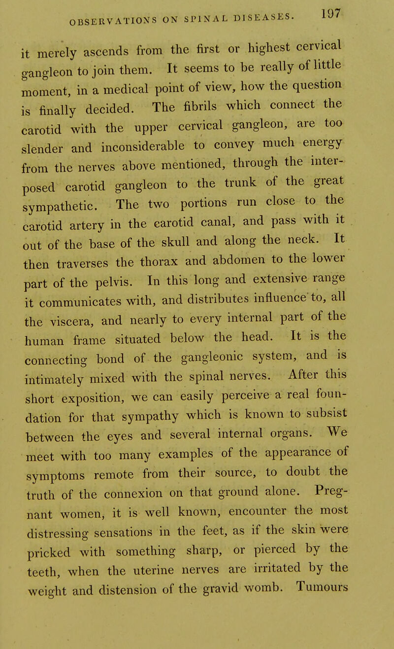 it merely ascends from the first or highest cervical gangleon to join them. It seems to be really of little moment, in a medical point of view, how the question is finally decided. The fibrils which connect the carotid with the upper cervical gangleon, are too slender and inconsiderable to convey much energy from the nerves above mentioned, through the inter- posed carotid gangleon to the trunk of the great sympathetic. The two portions run close to the carotid artery in the carotid canal, and pass with it out of the base of the skull and along the neck. It then traverses the thorax and abdomen to the lower part of the pelvis. In this long and extensive range it communicates with, and distributes influence'to, all the viscera, and nearly to every internal part of the human frame situated below the head. It is the connecting bond of the gangleonic system, and is intimately mixed with the spinal nerves. After this short exposition, we can easily perceive a real foun- dation for that sympathy which is known to subsist between the eyes and several internal organs. We meet with too many examples of the appearance of symptoms remote from their source, to doubt the truth of the connexion on that ground alone. Preg- nant women, it is well known, encounter the most distressing sensations in the feet, as if the skin were pricked with something sharp, or pierced by the teeth, when the uterine nerves are irritated by the weight and distension of the gravid womb. Tumours