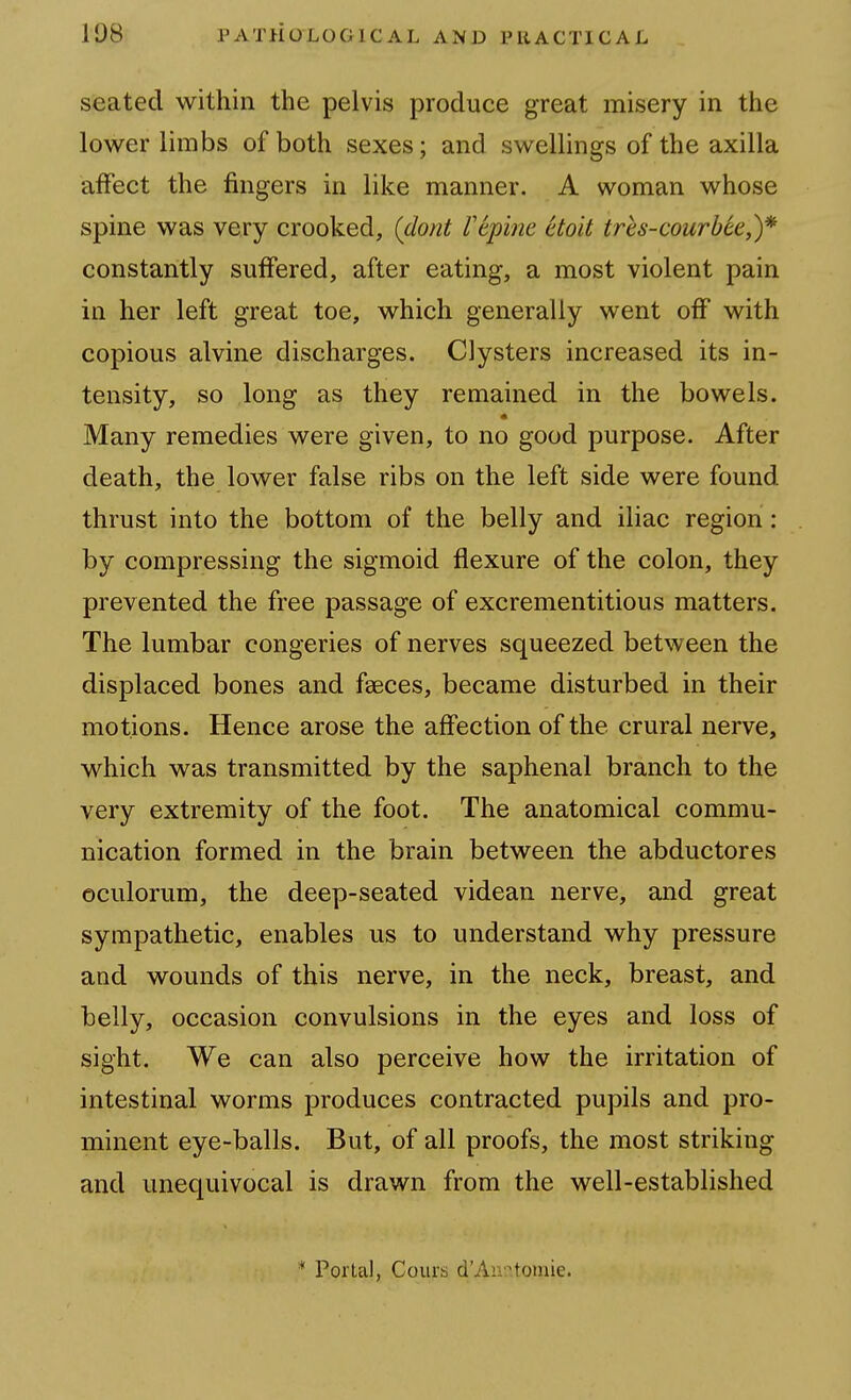 seated within the pelvis produce great misery in the lower limbs of both sexes; and swellings of the axilla affect the fingers in like manner. A woman whose spine was very crooked, (dont repine ctoit tres-courbee,)* constantly suffered, after eating, a most violent pain in her left great toe, which generally went off with copious alvine discharges. Clysters increased its in- tensity, so long as they remained in the bowels. Many remedies were given, to no good purpose. After death, the lower false ribs on the left side were found thrust into the bottom of the belly and iliac region : by compressing the sigmoid flexure of the colon, they prevented the free passage of excrementitious matters. The lumbar congeries of nerves squeezed between the displaced bones and faeces, became disturbed in their motions. Hence arose the affection of the crural nerve, which was transmitted by the saphenal branch to the very extremity of the foot. The anatomical commu- nication formed in the brain between the abductores oculorum, the deep-seated videan nerve, and great sympathetic, enables us to understand why pressure and wounds of this nerve, in the neck, breast, and belly, occasion convulsions in the eyes and loss of sight. We can also perceive how the irritation of intestinal worms produces contracted pupils and pro- minent eye-balls. But, of all proofs, the most striking and unequivocal is drawn from the well-established * Portal, Cours d'Aiv.-'.toraie.