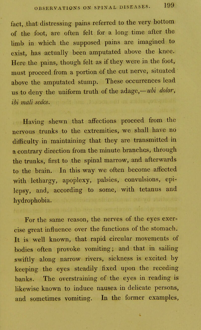 fact, that distressing pains referred to the very bottom of the foot, are often felt for a long time after the limb in which the supposed pains are imagined to exist, has actually been amputated above the knee. Here the pains, though felt as if they were in the foot, must proceed from a portion of the cut nerve, situated above the amputated stump. These occurrences lead us to deny the uniform truth of the adage,—dolor, ibi mall sedes. Having shewn that affections proceed from the nervous trunks to the extremities, we shall have no difficulty in maintaining that they are transmitted in a contrary direction from the minute branches, through the trunks, first to the spinal marrow, and afterwards to the brain. In this way we often become affected with lethargy, apoplexy, palsies, convulsions, epi- lepsy, and, according to some, with tetanus and hydrophobia. For the same reason, the nerves of the eyes exer- cise great influence over the functions of the stomach. It is well known, that rapid circular movements of bodies often provoke vomiting; and that in sailing swiftly along narrow rivers, sickness is excited by keeping the eyes steadily fixed upon the receding banks. The overstraining of the eyes in reading is likewise known to induce nausea in delicate persons, and sometimes vomiting. In the former examples.