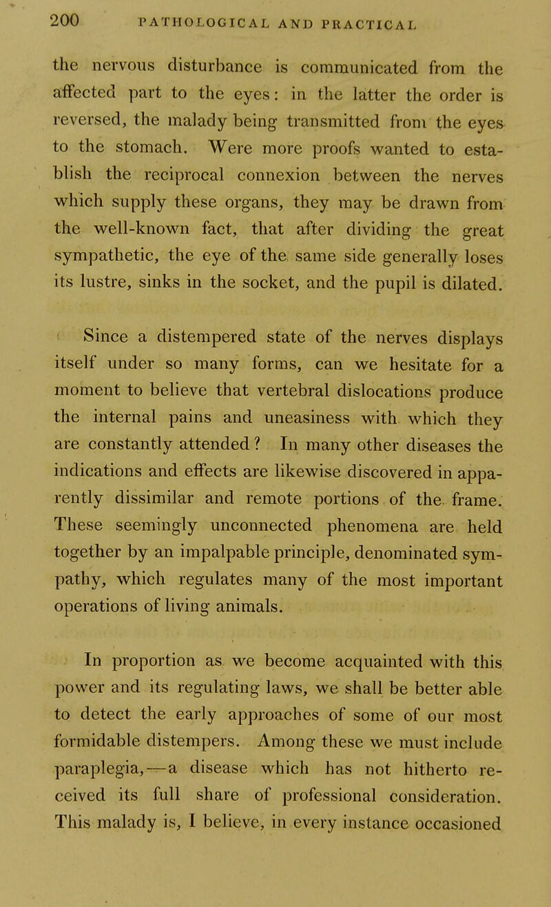 the nervous disturbance is communicated from the affected part to the eyes: in the latter the order is reversed, the malady being transmitted from the eyes to the stomach. Were more proofs wanted to esta- blish the reciprocal connexion between the nerves which supply these organs, they may be drawn from the well-known fact, that after dividing the great sympathetic, the eye of the same side generally loses its lustre, sinks in the socket, and the pupil is dilated. Since a distempered state of the nerves displays itself under so many forms, can we hesitate for a moment to believe that vertebral dislocations produce the internal pains and uneasiness with which they are constantly attended ? In many other diseases the indications and effects are likewise discovered in appa- rently dissimilar and remote portions of the. frame. These seemingly unconnected phenomena are held together by an impalpable principle, denominated sym- pathy, which regulates many of the most important operations of living animals. In proportion as we become acquainted with this power and its regulating laws, we shall be better able to detect the early approaches of some of our most formidable distempers. Among these we must include paraplegia,—a disease which has not hitherto re- ceived its full share of professional consideration. This malady is, I believe, in every instance occasioned