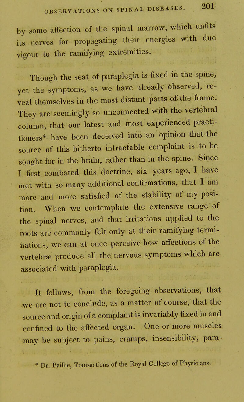 by some affection of the spinal marrow, which unfits its nerves for propagating their energies with due vigour to the ramifying extremities. Though the seat of paraplegia is fixed in the spine, yet the symptoms, as we have already observed, re- veal themselves in the most distant parts of the frame. They are seemingly so unconnected with the vertebral column, that our latest and most experienced practi- tioners* have been deceived into an opinion that the source of this hitherto intractable complaint is to be sought for in the brain, rather than in the spine. Since I first combated this doctrine, six years ago, I have met with so many additional confirmations, that I am more and more satisfied of the stability of my posi- tion. When we contemplate the extensive range of the spinal nerves, and that irritations applied to the roots are commonly felt only at their ramifying termi- nations, we can at once perceive how affections of the vertebrae produce all the nervous symptoms which are associated with paraplegia. It follows, from the foregoing observations, that we are not to concli^de, as a matter of course, that the source and origin of a complaint is invariably fixed in and confined to the affected organ. One or more muscles may be subject to pains, cramps, insensibility, para- * Dr. Baillie, Transactions of the Royal College of Physicians.