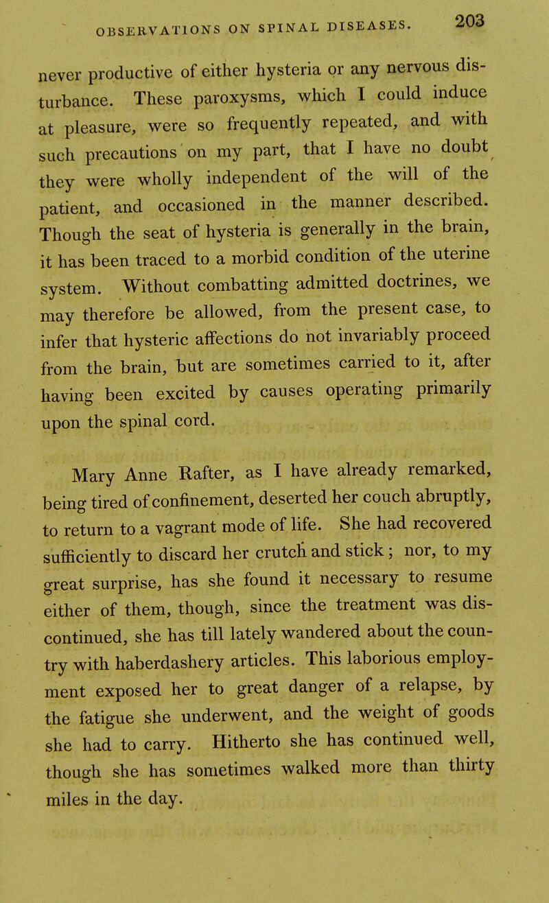 never productive of either hysteria or any nervous dis- turbance. These paroxysms, which I could induce at pleasure, were so frequently repeated, and with such precautions on my part, that I have no doubt they were wholly independent of the will of the patient, and occasioned in the manner described. Though the seat of hysteria is generally in the brain, it has been traced to a morbid condition of the uterme system. Without combatting admitted doctrines, we may therefore be allowed, from the present case, to infer that hysteric affections do not invariably proceed from the brain, but are sometimes carried to it, after having been excited by causes operating primarily upon the spinal cord. Mary Anne Rafter, as I have already remarked, being tired of confinement, deserted her couch abruptly, to return to a vagrant mode of life. She had recovered sufficiently to discard her crutcli and stick; nor, to my great surprise, has she found it necessary to resume either of them, though, since the treatment was dis- continued, she has till lately wandered about the coun- try with haberdashery articles. This laborious employ- ment exposed her to great danger of a relapse, by the fatigue she underwent, and the weight of goods she had to carry. Hitherto she has continued well, though she has sometimes walked more than thirty miles in the day.