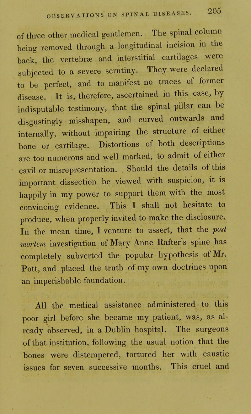 of three other medical gentlemen. The spinal column being removed through a longitudinal incision in the back, the vertebrae and interstitial cartilages were subjected to a severe scrutiny. They were declared to be perfect, and to manifest no traces of former disease. It is, therefore, ascertained in this case, by indisputable testimony, that the spinal pillar can be disgustingly misshapen, and curved outwards and internally, without impairing the structure of either bone or cartilage. Distortions of both descriptions are too numerous and well marked, to admit of either cavil or misrepresentation. Should the details of this important dissection be viewed with suspicion, it is happily in my power to support them with the most convincing evidence. This I shall not hesitate to produce, when properly invited to make the disclosure. In the mean time, I venture to assert, that the post mortem investigation of Mary Anne Rafter's spine has completely subverted the popular hypothesis of Mr. Pott, and placed the truth of ray own doctrines upon an imperishable foundation. All the medical assistance administered to this poor girl before she became my patient, was, as al- ready observed, in a Dublin hospital. The surgeons of that institution, following the usual notion that the bones were distempered, tortured her with caustic issues for seven successive months. This cruel and
