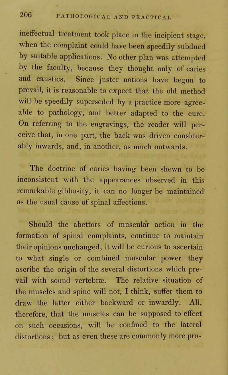 ineffectual treatment took place in the incipient stage, when the complaint could have been speedily subdued by suitable applications. No other plan was attempted by the faculty, because they thought only of caries and caustics. Since juster notions have begun to prevail, it is reasonable to expect that the old method will be speedily superseded by a practice more agree- able to pathology, and better adapted to the cure. On referring to the engravings, the reader will per- ceive that, in one part, the back was driven consider- ably inwards, and, in another, as much outwards. The doctrine of caries having been shewn to be inconsistent with the appearances observed in this remarkable gibbosity, it can no longer be maintained as the usual cause of spinal affections. Should the abettors of muscular action in the formation of spinal complaints, continue to maintain their opinions unchanged, it will be curious to ascertain to what single or combined muscular power they ascribe the origin of the several distortions which pre- vail with sound vertebrae. The relative situation of the muscles and spine will not, I think, suffer them to draw the latter either backward or inwardly. All, therefore, that the muscles can be supposed to effect on such occasions, will be confined to the lateral distortions; but as even these are commonly more pro-