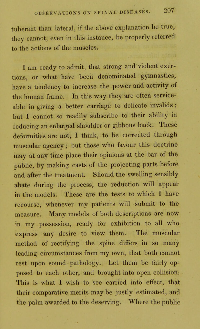 tuberant than lateral, if the above explanation be true, they cannot, even in this instance, be properly referred to the actions of the muscles. lam ready to admit, that strong and violent exer- tions, or what have been denominated gymnastics, have a tendency to increase the power and activity of the human frame. In this way they are often service- able in giving a better carriage to delicate invalids; but I cannot so readily subscribe to their ability in reducing an enlarged shoulder or gibbous back. These deformities are not, I think, to be corrected through muscular agency; but those who favour this doctrine may at any time place their opinions at the bar of the public, by making casts of the projecting parts before and after the treatment. Should the swelling sensibly abate during the process, the reduction will appear in the models. These are the tests to which I have recourse, whenever my patients will submit to the measure. Many models of both descriptions are now in my possession, ready for exhibition to all who express any desire to view them. The muscular method of rectifying the spine differs in so many leading circumstances from my own, that both cannot rest upon sound pathology. Let them be fairly op- posed to each other, and brought into open collision. This is what I wish to see carried into effect, that their comparative merits may be justly estimated, and the palm awarded to the deserving. Where the public