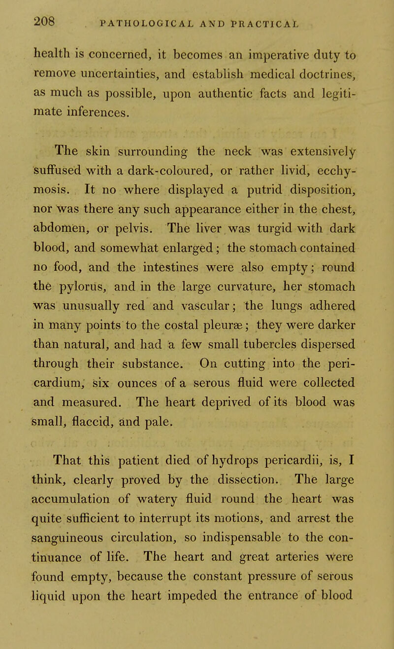 health is concerned, it becomes an imperative duty to remove uncertainties, and establish medical doctrines, as much as possible, upon authentic facts and legiti- mate inferences. The skin surrounding the neck w^as extensively suffused with a dark-coloured, or rather livid, ecchy- mosis. It no where displayed a putrid disposition, nor was there any such appearance either in the chest, abdomien, or pelvis. The liver was turgid with dark blood, and somewhat enlarged; the stomach contained no food, and the intestines were also empty; round the pylorus, and in the large curvature, her stomach was unusually red and vascular; the lungs adhered in many points to the costal pleurae; they were darker than natural, and had a few small tubercles dispersed through their substance. On cutting into the peri- cardium, six ounces of a serous fluid were collected and measured. The heart deprived of its blood was small, flaccid, and pale. That this patient died of hydrops pericardii, is, I think, clearly proved by the dissection. The large accumulation of watery fluid round the heart was quite sufficient to interrupt its motions, and arrest the sanguineous circulation, so indispensable to the con- tinuance of life. The heart and great arteries vvere found empty, because the constant pressure of serous liquid upon the heart impeded the entrance of blood