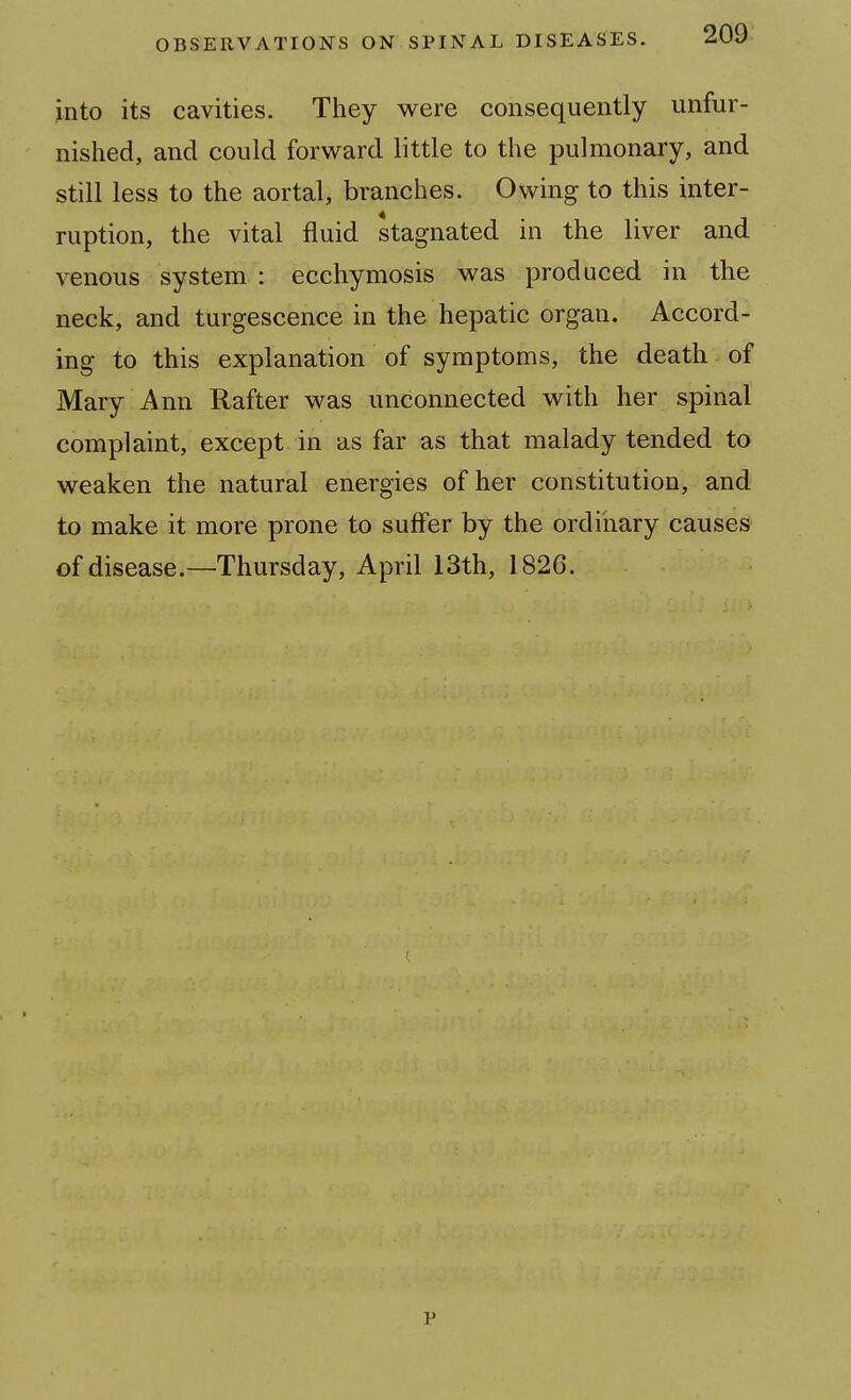 into its cavities. They were consequently unfur- nished, and could forward little to the pulmonary, and still less to the aortal, branches. Owing to this inter- ruption, the vital fluid stagnated in the liver and venous system : ecchymosis was produced in the neck, and turgescence in the hepatic organ. Accord- ing to this explanation of symptoms, the death of Mary Ann Rafter was unconnected with her spinal complaint, except in as far as that malady tended to weaken the natural energies of her constitution, and to make it more prone to suffer by the ordinary causes of disease.—Thursday, April 13th, 1826. p