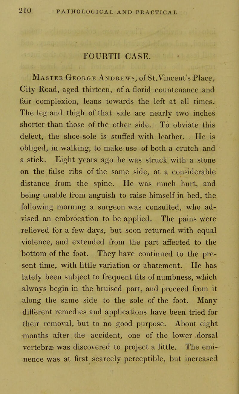 FOURTH CASE. Master George Andrews, of St. Vincent's Place, City Road, aged thirteen, of a florid countenance and fair complexion, leans towards the left at all times. The leg and thigh of that side are nearly two inches shorter than those of the other side. To obviate this defect, the shoe-sole is stuffed with leather. He is obliged, in walking, to make use of both a crutch and a stick. Eight years ago he was struck with a stone on the false ribs of the same side, at a considerable distance from the spine. He was much hurt, and being unable from anguish to raise himself in bed, the following morning a surgeon was consulted, who ad- vised an embrocation to be applied. The pains were relieved for a few days, but soon returned with equal violence, and extended from the part affected to the bottom of the foot. They have continued to the pre- sent time, with little variation or abatement. He has lately been subject to frequent fits of numbness, which always begin in the bruised part, and proceed from it along the same side to the sole of the foot. Many different remedies and applications have been tried for their removal, but to no good purpose. About eight -months after the accident, one of the lower dorsal vertebrae was discovered to project a little. The emi- nence was at first scarcely perceptible, but increased