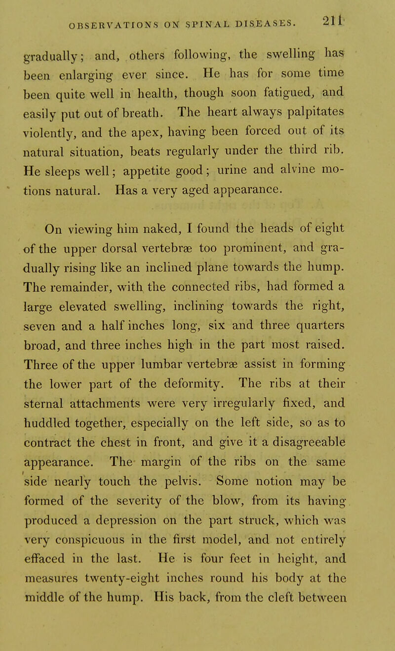 gradually; and, others following, the swelling has been enlarging ever since. He has for some time been quite well in health, though soon fatigued, and easily put out of breath. The heart always palpitates violently, and the apex, having been forced out of its natural situation, beats regularly under the third rib. He sleeps well; appetite good; urine and alvine mo- tions natural. Has a very aged appearance. On viewing him naked, I found the heads of eight of the upper dorsal vertebrae too prominent, and gra- dually rising like an inclined plane towards the hump. The remainder, with the connected ribs, had formed a large elevated swelling, inclining towards the right, seven and a half inches long, six and three quarters broad, and three inches high in the part most raised. Three of the upper lumbar vertebrae assist in forming the lower part of the deformity. The ribs at their sternal attachments were very irregularly fixed, and huddled together, especially on the left side, so as to contract the chest in front, and give it a disagreeable appearance. The margin of the ribs on the same side nearly touch the pelvis. Some notion may be formed of the severity of the blow, from its having produced a depression on the part struck, which was very conspicuous in the first model, and not entirely effaced in the last. He is four feet in height, and measures twenty-eight inches round his body at the middle of the hump. His back, from the cleft between