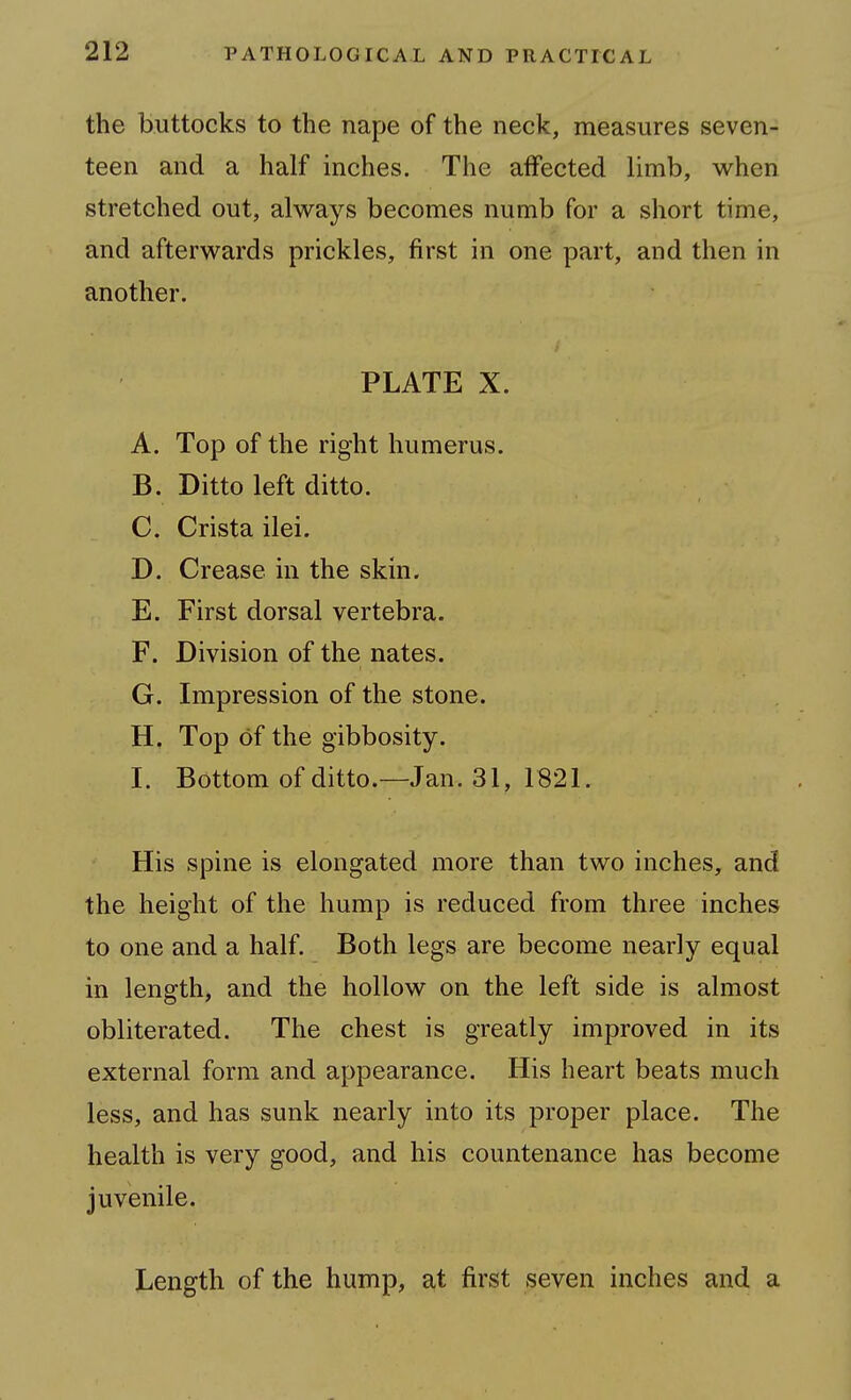 the buttocks to the nape of the neck, measures seven- teen and a half inches. The affected limb, when stretched out, always becomes numb for a short time, and afterwards prickles, first in one part, and then in another. PLATE X. A. Top of the right humerus. B. Ditto left ditto. C. Crista ilei. D. Crease in the skin. E. First dorsal vertebra. F. Division of the nates. G. Impression of the stone. H. Top of the gibbosity. I. Bottom of ditto.—Jan. 31, 1821. His spine is elongated more than two inches, and the height of the hump is reduced from three inches to one and a half. Both legs are become nearly equal in length, and the hollow on the left side is almost obliterated. The chest is greatly improved in its external form and appearance. His heart beats much less, and has sunk nearly into its proper place. The health is very good, and his countenance has become juvenile. Length of the hump, at first seven inches and a