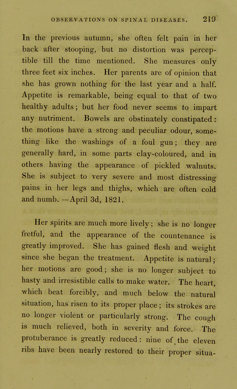 In the previous autumn, she often felt pain in her back after stooping, but no distortion v^^as percep- tible till the time mentioned. She measures only- three feet six inches. Her parents are of opinion that she has grown nothing for the last year and a half. Appetite is remarkable, being equal to that of two healthy adults; but her food never seems to impart any nutriment. Bowels are obstinately constipated: the motions have a strong and peculiar odour, some- thing like the washings of a foul gun; they are generally hard, in some parts clay-coloured, and in others having the appearance of pickled walnuts. She is subject to very severe and most distressing pains in her legs and thighs, which are often cold and numb. —April 3d, 1821. Her spirits are much more lively; she is no longer fretful, and the appearance of the countenance is greatly improved. She has gained flesh and weight since she began the treatment. Appetite is natural ; her motions are good; she is no longer subject to hasty and irresistible calls to make water. The heart, which beat forcibly, and much below the natural situation, has risen to its proper place; its strokes are no longer violent or particularly strong. The cough is much relieved, both in severity and force. The protuberance is greatly reduced: nine of^the eleven ribs have been nearly restored to their proper situa-