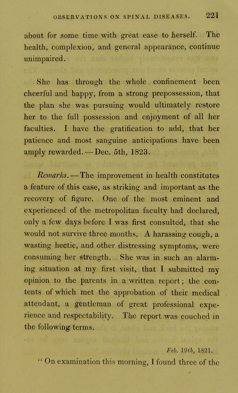 about for some time with great ease to herself. The health, complexion, and general appearance, continue unimpaired. She has through the whole confinement been cheerful and happy, from a strong prepossession, that the plan she was pursuing would ultimately restore her to the full possession and enjoyment of all her faculties. I have the gratification to add, that her patience and most sanguine anticipations have been amply rewarded. — Dec. 5th, 1823. Remarks.—The improvement in health constitutes a feature of this case, as striking and important as the recovery of figure. One of the most eminent and experienced of the metropolitan faculty had declared, only a few days before I was first consulted, that she would not survive three months. A harassing cough, a wasting hectic, and other distressing symptoms, were consuming her strength. She was in such an alarm- ing situation at my first visit, that I submitted my opinion to the parents in a written report; the con- tents of which met the approbation of their medical attendant, a gentleman of great professional expe- rience and respectability. The report was couched in the following terms. Feb. mil, 1821.  On examination this morning, I found three of the