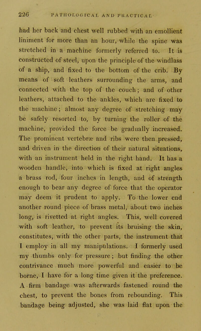 had her back and chest well rubbed with an emollient liniment for more than an hour, while the spine was stretched in a machine formerly referred to. It is constructed of steel, upon the principle of the windlass of a ship, and fixed to the bottom of the crib. By meatis of soft leathers surrounding the arms, and connected with the top of the couch; and of other leathers, attached to the ankles, which are fixed to the machine; almost any degree of stretching may be safely resorted to, by turning the roller of the machine, provided the force be gradually increased. The prominent vertebrae and ribs were then pressed, and driven in the direction of their natural situations, with an instrument held in the right hand. It has a wooden handle, into which is fixed at right angles a brass rod, four inches in length, and of strength enough to bear any degree of force that the operator may deem it prudent to apply. To the lower end another round piece of brass metal, about two inches long, is rivetted at right angles. This, well covered with soft leather, to prevent its bruising the skin, constitutes, with the other parts, the instrument that I employ in all my manipulations. I formerly used my thumbs only for pressure; but finding the other contrivance much more powerful and easier to be borne, I have for a long time given it the preference. A firm bandage was afterwards fastened round the chest, to prevent the bones from rebounding. This bandage being adjusted, she was laid flat upon the
