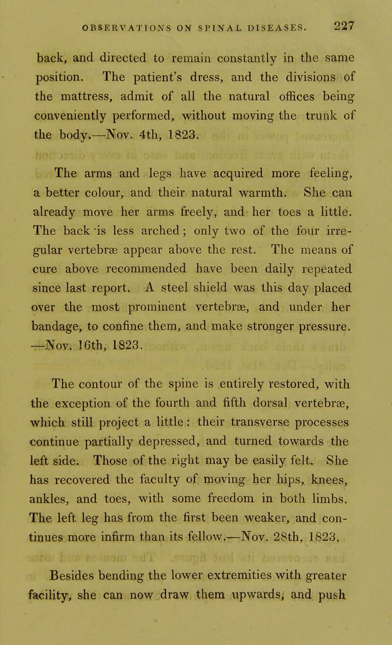 back, and directed to remain constantly in the same position. The patient's dress, and the divisions of the mattress, admit of all the natural offices being conveniently performed, without moving the trunk of the body.—Nov. 4th, 1823. The arms and legs have acquired more feeling, a better colour, and their natural warmth. She can already move her arms freely, and her toes a little. The back *is less arched; only two of the four irre- gular vertebrae appear above the rest. The means of cure above recommended have been daily repeated since last report. A steel shield was this day placed over the most prominent vertebrae, and under her bandage, to confine them, and make stronger pressure. —Nov. 16th, 1823. The contour of the spine is entirely restored, with the exception of the fourth and fifth dorsal vertebrae, which still project a little: their transverse processes continue partially depressed, and turned towards the left side. Those of the right may be easily felt. She has recovered the faculty of moving her hips, knees, ankles, and toes, with some freedom in both limbs. The left leg has from the first been weaker, and con- tinues more infirm than its fellow.—Nov. 28th, 1823. Besides bending the lower extremities with greater facility, she can now draw them upwards, and push