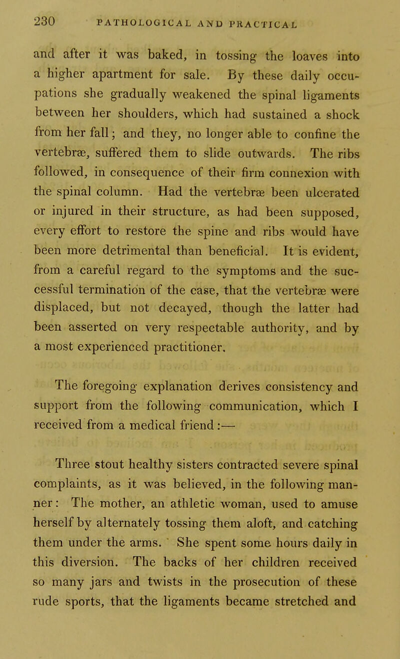 and after it was baked, in tossing the loaves into a higher apartment for sale. By these daily occu- pations she gradually weakened the spinal ligaments between her shoulders, which had sustained a shock from her fall; and they, no longer able to confine the vertebrae, suffered them to slide outwards. The ribs followed, in consequence of their firm connexion with the spinal column. Had the vertebrae been ulcerated or injured in their structure, as had been supposed, every effort to restore the spine and ribs would have been more detrimental than beneficial. It is evident, from a careful regard to the symptoms and the suc- cessful termination of the case, that the vertebrae were displaced, but not decayed, though the latter had been asserted on very respectable authority, and by a most experienced practitioner. The foregoing explanation derives consistency and support from the following communication, which I received from a medical friend:— Three stout healthy sisters contracted severe spinal complaints, as it was believed, in the following man- ner : The mother, an athletic woman, used to amuse herself by alternately tossing them aloft, and catching them under the arms.  She spent some hours daily in this diversion. The backs of her children received so many jars and twists in the prosecution of these rude sports, that the ligaments became stretched and