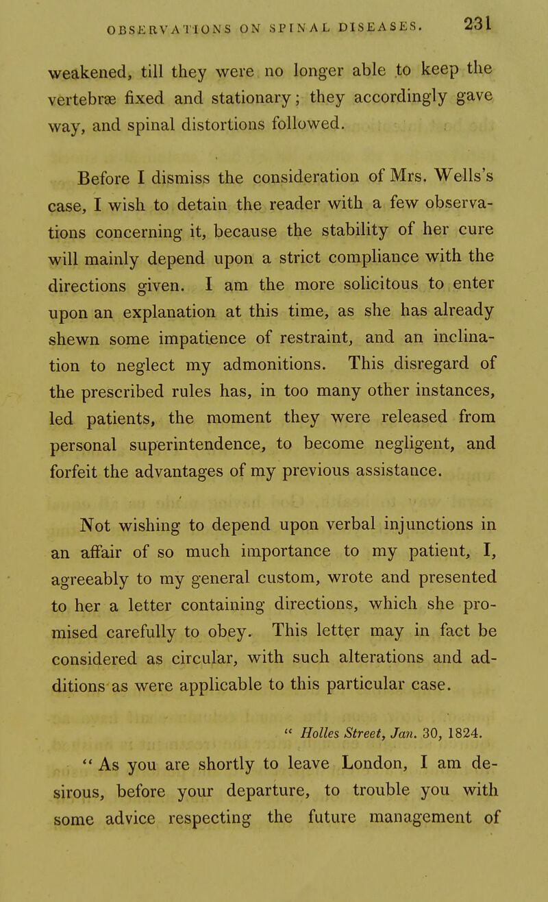 weakened, till they were no longer able to keep the vertebrae fixed and stationary; they accordingly gave way, and spinal distortions followed. Before I dismiss the consideration of Mrs. Wells's case, I wish to detain the reader with a few observa- tions concerning it, because the stability of her cure will mainly depend upon a strict compliance with the directions given. I am the more solicitous to enter upon an explanation at this time, as she has already shewn some impatience of restraint, and an inclina- tion to neglect my admonitions. This disregard of the prescribed rules has, in too many other instances, led patients, the moment they were released from personal superintendence, to become negligent, and forfeit the advantages of my previous assistance. Not wishing to depend upon verbal injunctions in an affair of so much importance to my patient, I, agreeably to my general custom, wrote and presented to her a letter containing directions, which she pro- mised carefully to obey. This letter may in fact be considered as circular, with such alterations and ad- ditions as were applicable to this particular case. « Holies Street, Jan. 30, 1824.  As you are shortly to leave London, I am de- sirous, before your departure, to trouble you with some advice respecting the future management of