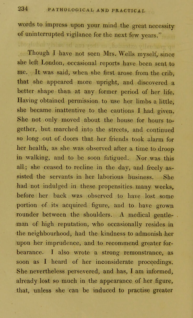 words to impress upon your mind the great necessity of uninterrupted vigilance for the next few years. Though I have not seen Mrs. Wells myself, since she left London, occasional reports have been sent to me. It was said, when she first arose from the crib, that she appeared more upright, and discovered a better shape than at any former period of her life. Having obtained permission to use her limbs a little, she became inattentive to the cautions I had given. She not only moved about the house for hours to- gether, but marched into the streets, and continued so long out of doors that her friends took alarm for her health, as she was observed after a time to droop in walking, and to be soon fatigued. Nor was this all; she ceased to recline in the day, and freely as- sisted the servants in her laborious business. She had not indulged in these propensities many weeks, before her back was observed to have lost some portion of its acquired figure, and to have grown rounder between the shoulders. A medical gentle- man of high reputation, who occasionally resides in the neighbourhood, had the kindness to admonish her upon her imprudence, and to recommend greater for- bearance. I also wrote a strong remonstrance, as soon as I heard of her inconsiderate proceedings. She nevertheless persevered, and has, I am informed, already lost so much in the appearance of her figure, that, unless she can be induced to practise greater