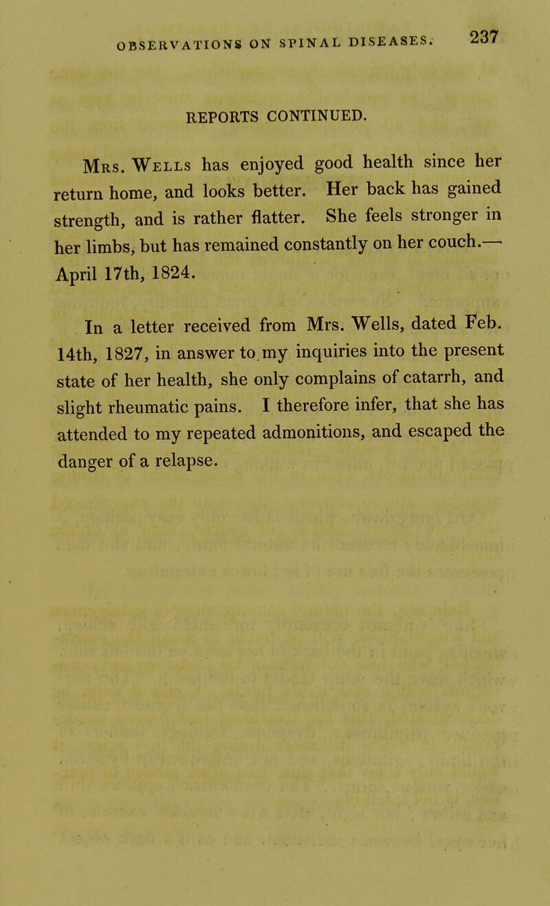 REPORTS CONTINUED. Mrs. Wells has enjoyed good health since her return home, and looks better. Her back has gained strength, and is rather flatter. She feels stronger in her limbs, but has remained constantly on her couch.— April 17th, 1824. In a letter received from Mrs. Wells, dated Feb. 14th, 1827, in answer to. my inquiries into the present state of her health, she only complains of catarrh, and slight rheumatic pains. I therefore infer, that she has attended to my repeated admonitions, and escaped the danger of a relapse.
