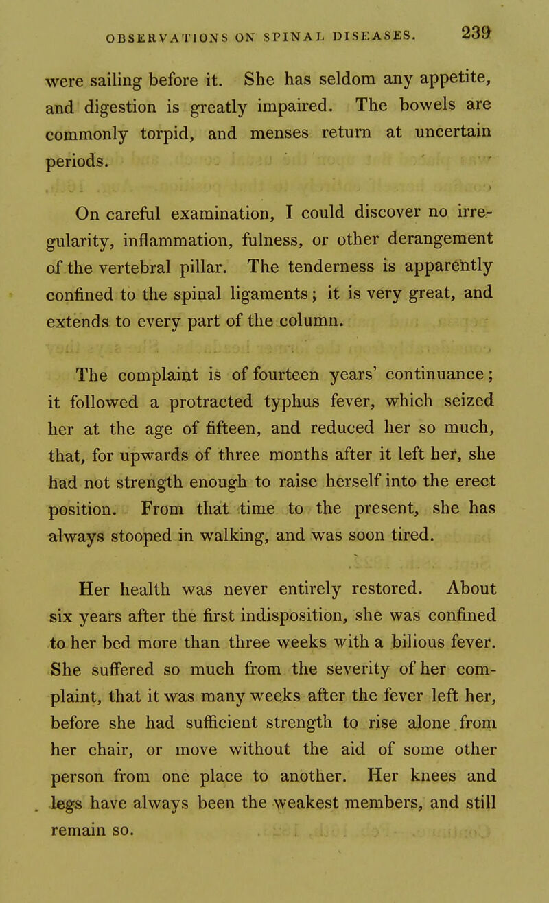 were sailing before it. She has seldom any appetite, and digestion is greatly impaired. The bowels are commonly torpid, and menses return at uncertain periods. ' On careful examination, I could discover no irre- gularity, inflammation, fulness, or other derangement of-the vertebral pillar. The tenderness is apparently confined to the spinal ligaments; it is very great, and extends to every part of the column. The complaint is of fourteen years' continuance; it followed a protracted typhus fever, which seized her at the age of fifteen, and reduced her so much, that, for upwards of three months after it left her, she had not strength enough to raise herself into the erect position. From that time to the present, she has always stooped in walking, and was soon tired. Her health was never entirely restored. About six years after the first indisposition, she was confined to her bed more than three weeks vi^ith a bilious fever. She suffered so much from the severity of her com- plaint, that it was many weeks after the fever left her, before she had sufficient strength to rise alone from her chair, or move without the aid of some other person from one place to another. Her knees and legs have always been the weakest members, and still remain so.