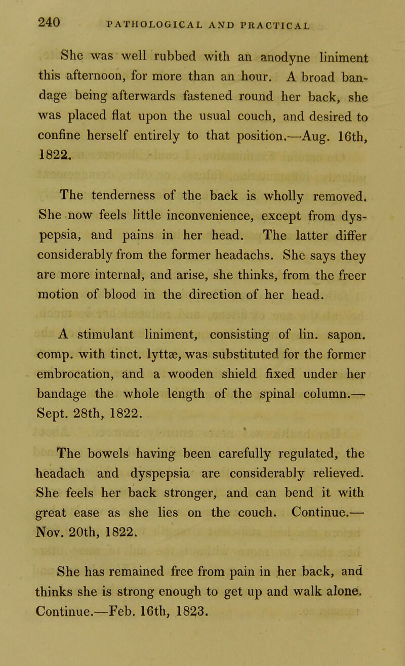 She was well rubbed with an anodyne liniment this afternoon, for more than an hour. A broad ban- dage being afterwards fastened round her back, she was placed flat upon the usual couch, and desired to confine herself entirely to that position.—^Aug. 16th, 182SL The tenderness of the back is wholly removed. She now feels little inconvenience, except from dys- pepsia, and pains in her head. The latter differ considerably from the former headachs. She says they are more internal, and arise, she thinks, from the freer motion of blood in the direction of her head. A stimulant liniment, consisting of lin. sapon. comp. with tinct. lyttae, was substituted for the former embrocation, and a wooden shield fixed under her bandage the whole length of the spinal column.— Sept. 28th, 1822. * The bowels having been carefully regulated, the headach and dyspepsia are considerably relieved. She feels her back stronger, and can bend it with great ease as she lies on the couch. Continue.— Nov. 20th, 1822. She has remained free from pain in her back, and thinks she is strong enough to get up and walk alone. Continue.—Feb. 16th, 1823.
