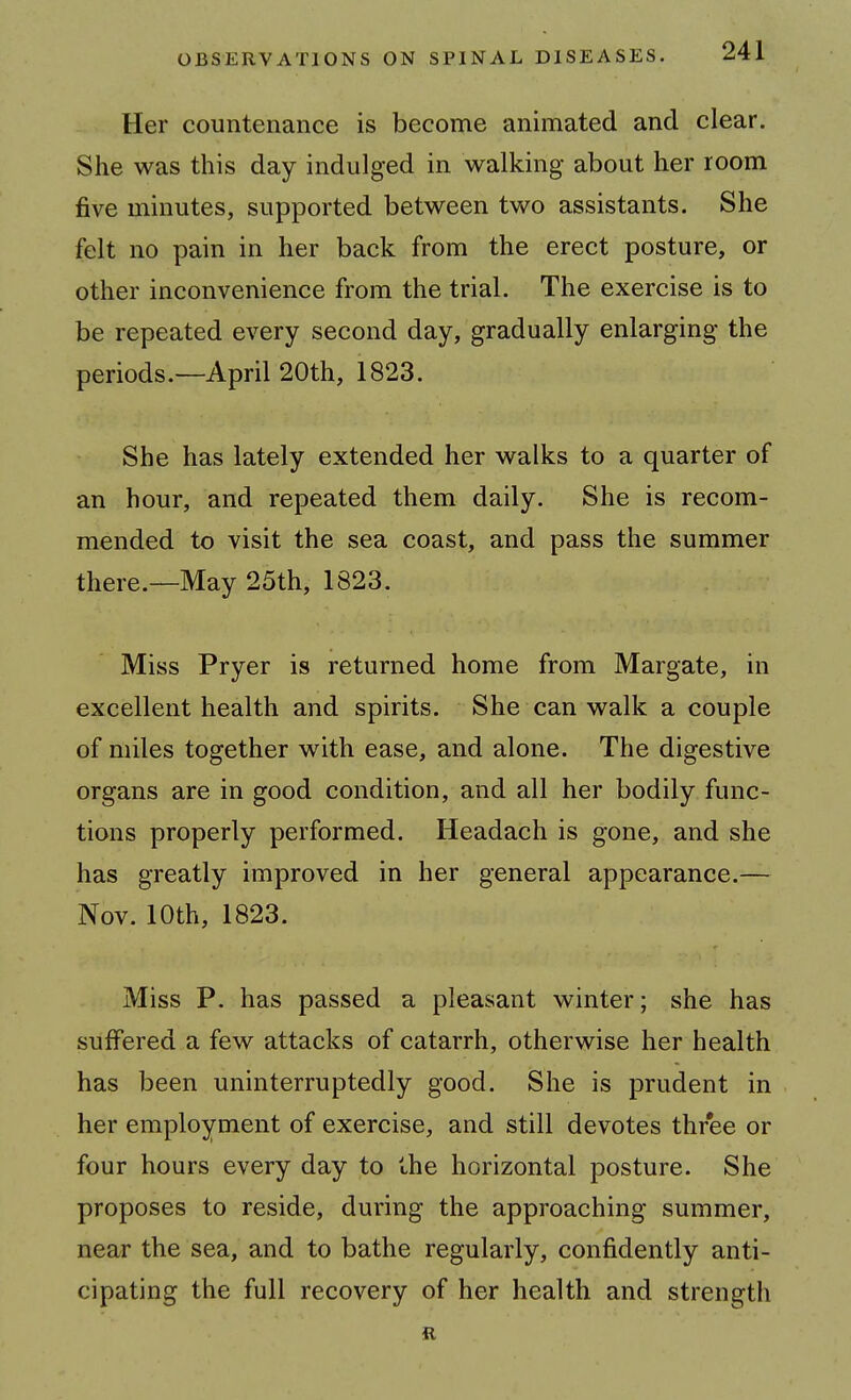 Her countenance is become animated and clear. She was this day indulged in walking about her room five minutes, supported between two assistants. She felt no pain in her back from the erect posture, or other inconvenience from the trial. The exercise is to be repeated every second day, gradually enlarging the periods.—April 20th, 1823. She has lately extended her walks to a quarter of an hour, and repeated them daily. She is recom- mended to visit the sea coast, and pass the summer there.~May 25th, 1823. Miss Pryer is returned home from Margate, in excellent health and spirits. She can walk a couple of miles together with ease, and alone. The digestive organs are in good condition, and all her bodily func- tions properly performed. Headach is gone, and she has greatly improved in her general appearance.— Nov. 10th, 1823. Miss P. has passed a pleasant winter; she has suffered a few attacks of catarrh, otherwise her health has been uninterruptedly good. She is prudent in her employment of exercise, and still devotes three or four hours every day to the horizontal posture. She proposes to reside, during the approaching summer, near the sea, and to bathe regularly, confidently anti- cipating the full recovery of her health and strength R