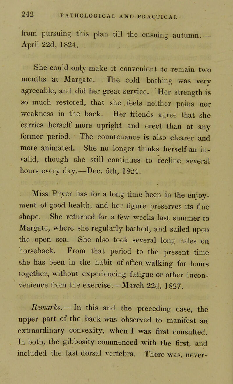 from pursuing this plan till the ensuing autumn.— April 22d, 1824. She could only make it convenient to remain two months at Margate. The cold bathing was very agreeable, and did her great service. Her strength is so much restored, that she feels neither pains nor weakness in the back. Her friends agree that she carries herself more upright and erect than at any former period. The countenance is also clearer and more animated. She no longer thinks herself an in- valid, though she still continues to recline several hours every day.—Dec. 5th, 1824. Miss Pryer has for a long time been in the enjoy- ment of good health, and her figure preserves its fine shape. She returned for a few weeks last summer to Margate, where she regularly bathed, and sailed upon the open sea. She also took several long rides on horseback. From that period to the present time she has been in the habit of often walking for hours together, without experiencing fatigue or other incon- venience from the exercise.—March 22d, 1827. Remarks. — In this and the preceding case, the upper part of the back was observed to manifest an extraordinary convexity, when I was first consulted. In both, the gibbosity commenced with the first, and included the last dorsal vertebra. There was, never-