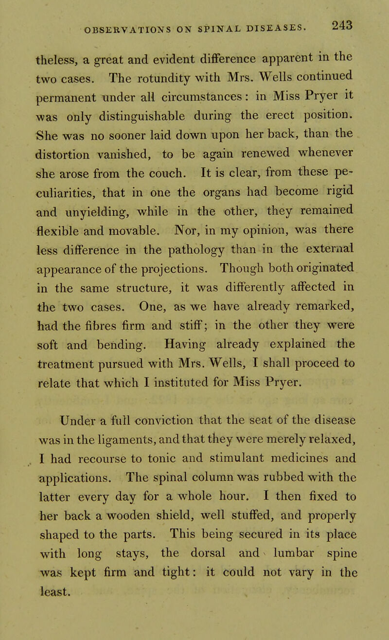 theless, a great and evident difference apparent in the two cases. The rotundity with Mrs. Wells continued permanent under all circumstances: in Miss Pryer it was only distinguishable during the erect position. She was no sooner laid down upon her back, than the distortion vanished, to be again renewed whenever she arose from the couch. It is clear, from these pe- culiarities, that in one the organs had become rigid and unyielding, while in the other, they remained flexible and movable. Nor, in my opinion, was there less difference in the pathology than in the external appearance of the projections. Though both originated in the same structure, it was differently affected in the two cases. One, as we have already remarked, had the fibres firm and stiff; in the other they were soft and bending. Having already explained the treatment pursued with Mrs. Wells, I shall proceed to relate that which I instituted for Miss Pryer. Under a full conviction that the seat of the disease was in the ligaments, and that they were merely relaxed, I had recourse to tonic and stimulant medicines and applications. The spinal column was rubbed with the latter every day for a whole hour. I then fixed to her back a wooden shield, well stuffed, and properly shaped to the parts. This being secured in its place with long stays, the dorsal and lumbar spine was kept firm and tight: it could not vary in the least.