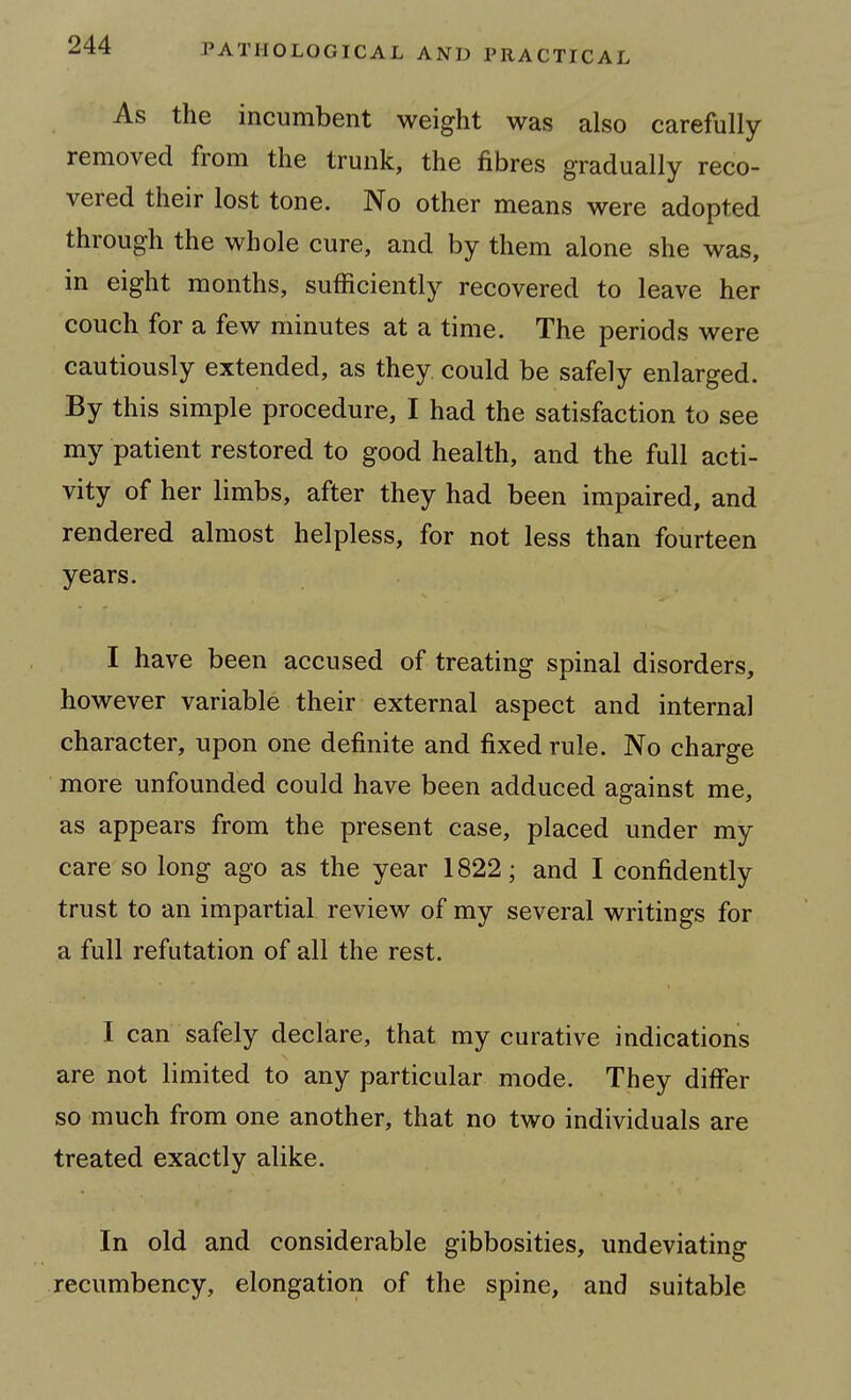 As the incumbent weight was also carefully removed from the trunk, the fibres gradually reco- vered their lost tone. No other means were adopted through the whole cure, and by them alone she was, in eight months, sufficiently recovered to leave her couch for a few minutes at a time. The periods were cautiously extended, as they could be safely enlarged. By this simple procedure, I had the satisfaction to see my patient restored to good health, and the full acti- vity of her limbs, after they had been impaired, and rendered almost helpless, for not less than fourteen years. I have been accused of treating spinal disorders, however variable their external aspect and internal character, upon one definite and fixed rule. No charge more unfounded could have been adduced against me, as appears from the present case, placed under my care so long ago as the year 1822; and I confidently trust to an impartial, review of my several writings for a full refutation of all the rest. I can safely declare, that my curative indications are not limited to any particular mode. They differ so much from one another, that no two individuals are treated exactly alike. In old and considerable gibbosities, undeviating recumbency, elongation of the spine, and suitable