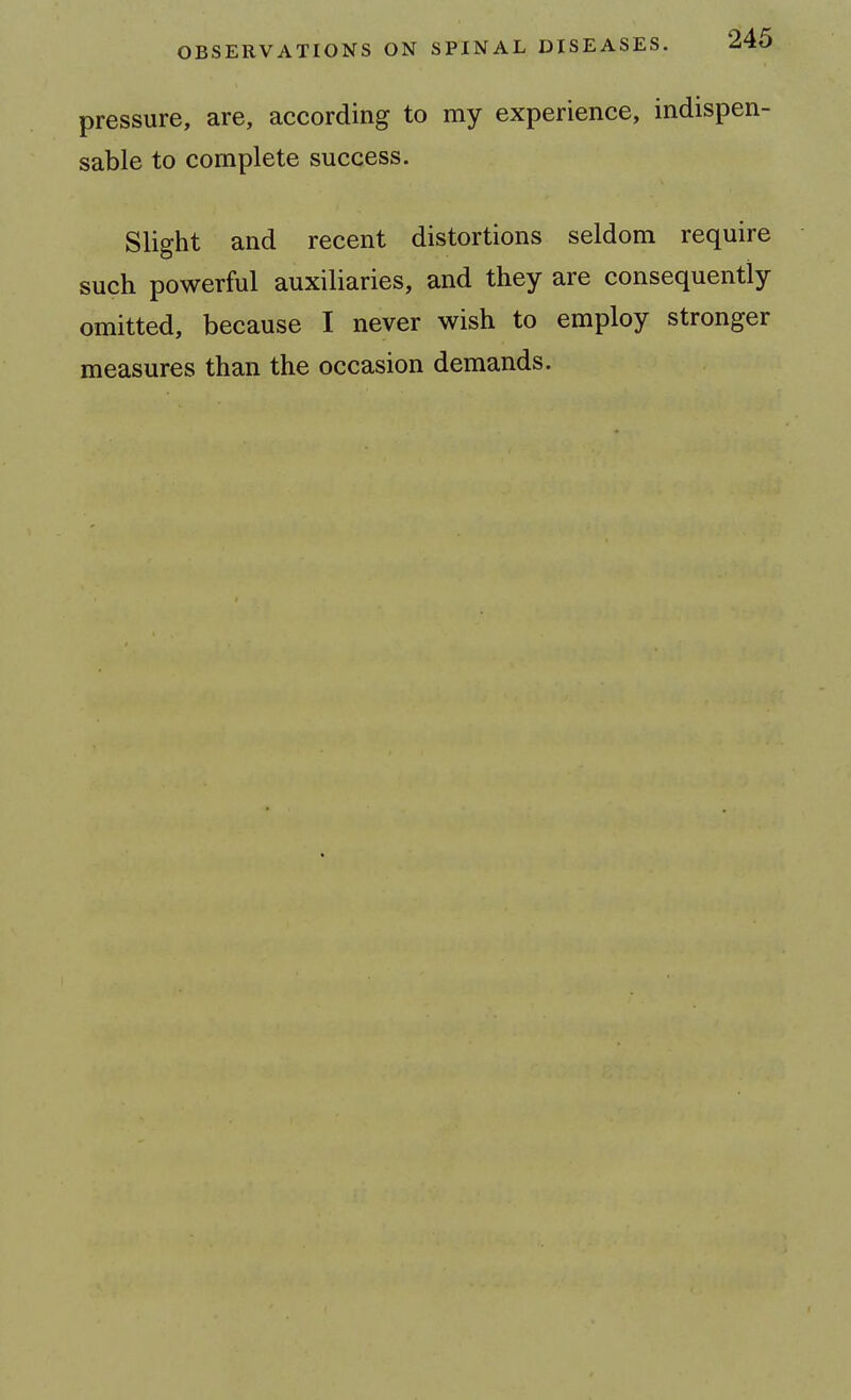 pressure, are, according to my experience, indispen- sable to complete success. Slight and recent distortions seldom require such powerful auxiliaries, and they are consequently omitted, because I never wish to employ stronger measures than the occasion demands.