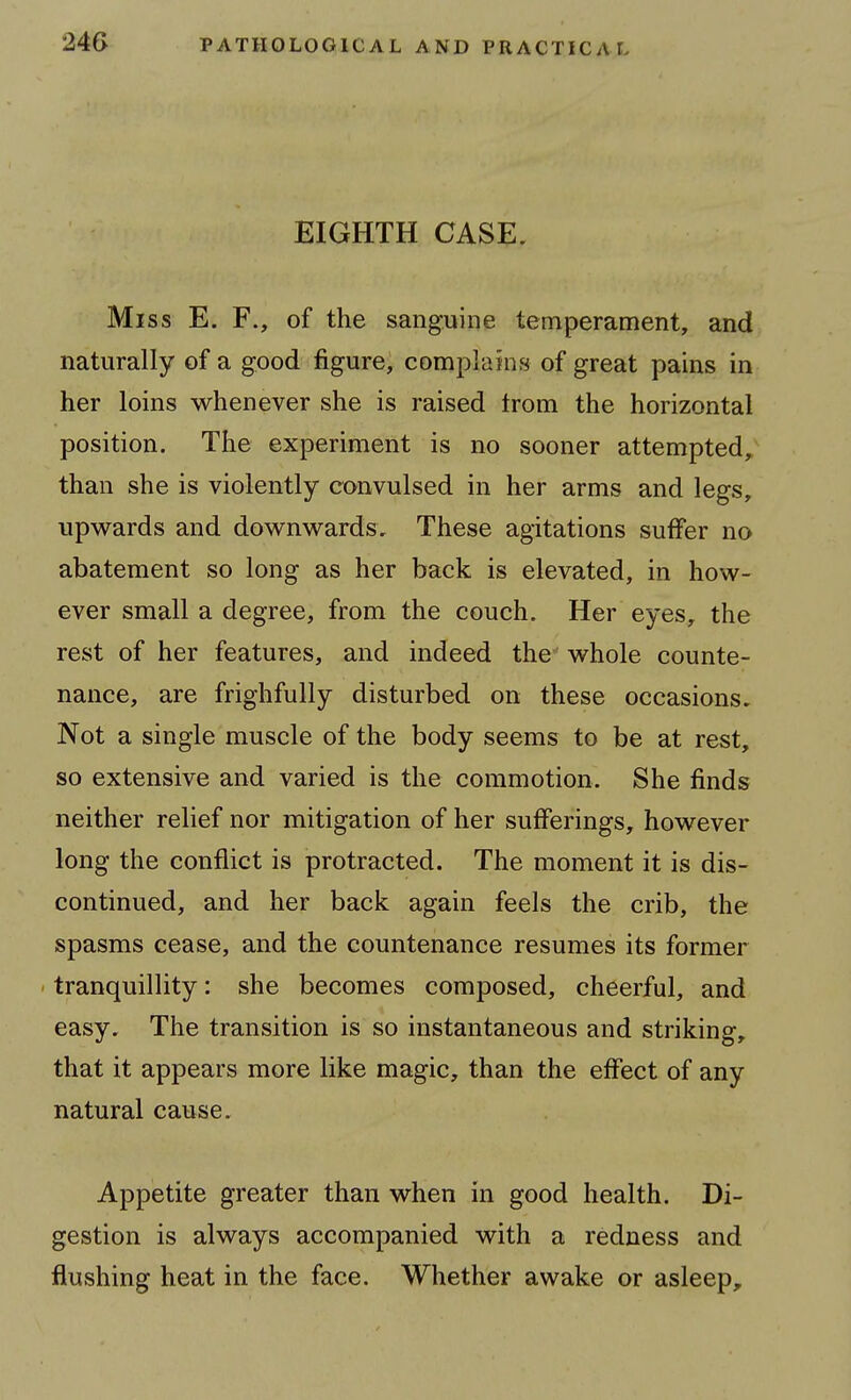 EIGHTH CASE, Miss E. F., of the sanguine temperament, and naturally of a good figure, complains of great pains in her loins whenever she is raised trom the horizontal position. The experiment is no sooner attempted, than she is violently convulsed in her arms and legs, upwards and downwards. These agitations suffer no abatement so long as her back is elevated, in how- ever small a degree, from the couch. Her eyes, the rest of her features, and indeed the whole counte- nance, are frighfully disturbed on these occasions. Not a single muscle of the body seems to be at rest, so extensive and varied is the commotion. She finds neither relief nor mitigation of her sufferings, however long the conflict is protracted. The moment it is dis- continued, and her back again feels the crib, the spasms cease, and the countenance resumes its former ' tranquillity: she becomes composed, cheerful, and easy. The transition is so instantaneous and striking, that it appears more like magic, than the effect of any natural cause. Appetite greater than when in good health. Di- gestion is always accompanied with a redness and flushing heat in the face. Whether awake or asleep.