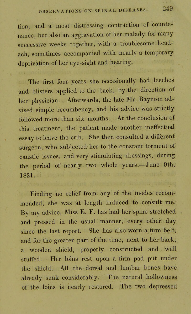 tion, and a most distressing contrsiction of counte- nance, but also an aggravation of her malady for many successive weeks together, with a troublesome head- ach, sometimes accompanied with nearly a temporary deprivation of her eye-sight and hearing. The first four years she occasionally had leeches and blisters applied to the back, by the direction of her physician. Afterwards, the late Mr. Baynton ad- vised simple recumbency, and his advice was strictly followed more than six months. At the conclusion of this treatment, the patient made another ineffectual essay to leave the crib. She then consulted a different surgeon, who subjected her to the constant torment of caustic issues, and very stimulating dressings, during the period of nearly two whole years.—June 9th, 1821. Finding no relief from any of the modes recom- mended, she was at length induced to consult me. By my advice. Miss E. F. has had her spine stretched and pressed in the usual manner, every other day since the last report. She has also worn a firm belt, and for the greater part of the time, next to her back, a wooden shield, properly constructed and well stuffed. Her loins rest upon a firm pad put under the shield. All the dorsal and lumbar bones have already sunk considerably. The natural hollowness of the loins is iiearly restored. The two depressed