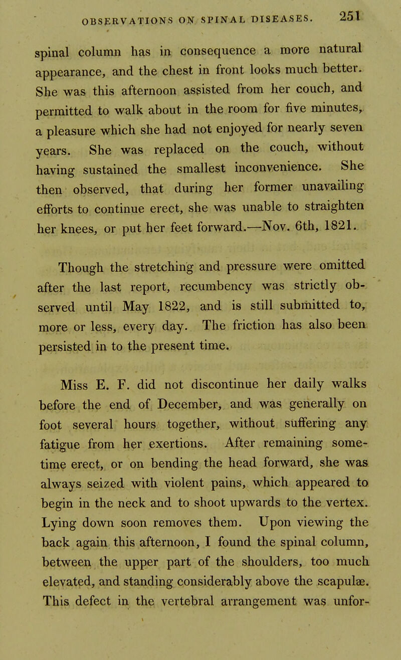 spinal column has in consequence a more natural appearance, and the chest in front looks much better. She was this afternoon assisted from her couch, and permitted to walk about in the room for five minutes,, a pleasure which she had not enjoyed for nearly seven years. She was replaced on the couch, without having sustained the smallest inconvenience. She then observed, that during her former unavailing efforts to continue erect, she was unable to straighten her knees, or put her feet forward.—Nov. 6th, 1821. Though the stretching and pressure were omitted after the last report, recumbency was strictly ob- served until May 1822, and is still submitted to, more or less, every day. The friction has also been, persisted in to the present time. Miss E. F. did not discontinue her daily walks before the end of December, and was generally on foot several hours together, without suffering any fatigue from her exertions. After remaining some- time erect, or on bending the head forward, she was always seized with violent pains, which appeared to begin in the neck and to shoot upwards to the vertex. Lying down soon removes them. Upon viewing the back again this afternoon, I found the spinal column, between the upper part of the shoulders, too much elevated, and standing considerably above the scapulae. This defect in the vertebral arrangement was unfor-