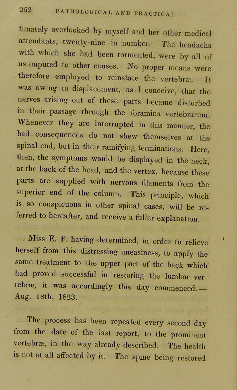 tunately overlooked by myself and her other medical attendants, twenty-nine in number. The headachs with which she had been tormented, were by all of us imputed to other causes. No proper means were therefore employed to reinstate the vertebra. It was owing to displacement, as I conceive, that the nerves arising out of these parts became disturbed in their passage through the foramina vertebrarum. Whenever they are interrupted in this manner, the bad consequences do not shew themselves at the spinal end, but in their ramifying terminations. Here, then, the symptoms would be displayed in the neck, at the back of the head, and the vertex, because these parts are supplied with nervous filaments from the superior end of the column. This principle, which is so conspicuous in other spinal cases, will be re- ferred to hereafter, and receive a fuller explanation. Miss E. F. having determined, in order to relieve herself from this distressing uneasiness, to apply the same treatment to the upper part of the back which had proved successful in restoring the lumbar ver- tebrae, it was accordingly this day commenced.— Aug. 18th, 1823. The process has been repeated every second day from the date of the last report, to the prominent vertebra, in the way already described. The health is not at all affected by it. The spine being restored