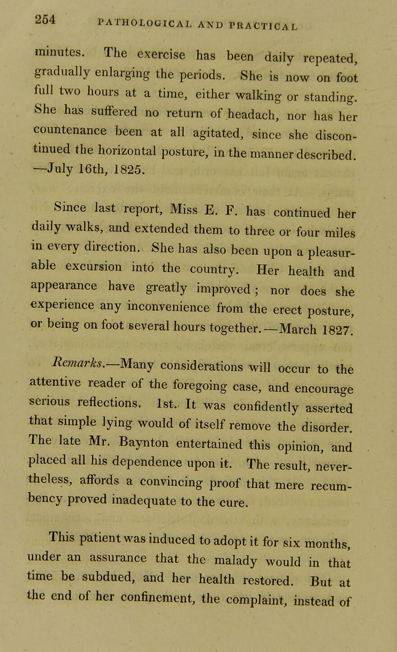 264 minutes. The exercise has been daily repeated, gradually enlarging the periods. She is now on foot full two hours at a time, either walking or standing. She has suffered no return of headach, nor has her countenance been at all agitated, since she discon- tinued the horizontal posture, in the manner described. —July 16th, 1825. Since last report. Miss E. F. has continued her daily walks, and extended them to three or four miles in every direction. She has also been upon a pleasur- able excursion into the country. Her health and appearance have greatly improved; nor does she experience any inconvenience from the erect posture, or being on foot several hours together.—March 1827. Remarks.—M^ny considerations will occur to the attentive reader of the foregoing case, and encourage serious reflections. 1st.. It was confidently asserted that simple lying would of itself remove the disorder. The late Mr. Baynton entertained this opinion, and placed all his dependence upon it. The result, never- theless, affords a convincing proof that mere recum- bency proved inadequate to the cure. This patient was induced to adopt it for six months, under an assurance that the malady would in that time be subdued, and her health restored. But at the end of her confinement, the complaint, instead of