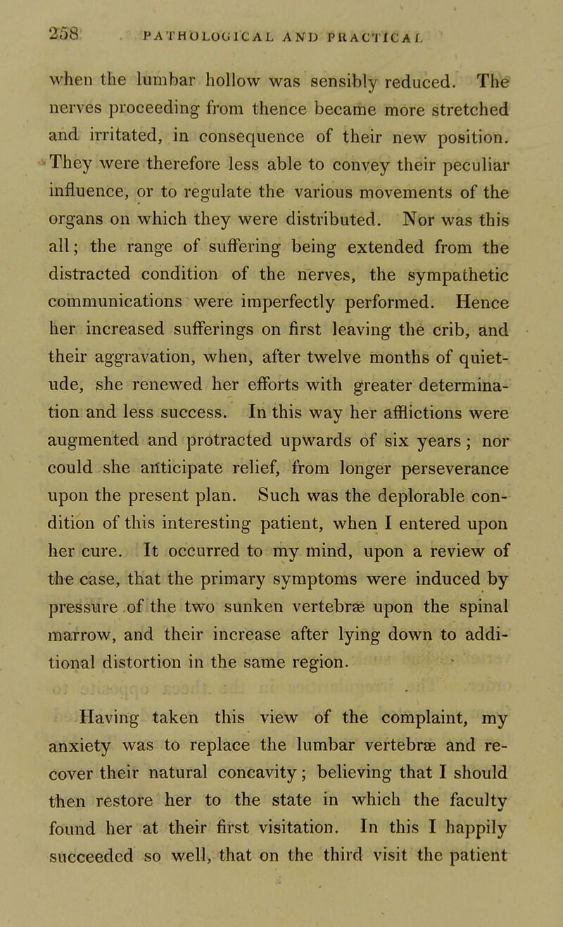 when the lumbar hollow was sensibly reduced. The nerves proceeding from thence became more stretched and irritated, in consequence of their new position, •They were therefore less able to convey their peculiar influence, or to regulate the various movements of the organs on which they were distributed. Nor was this all; the range of suffering being extended from the distracted condition of the nerves, the sympathetic communications were imperfectly performed. Hence her increased sufferings on first leaving the crib, and their aggravation, when, after twelve months of quiet- ude, she renewed her efforts with greater determina- tion and less success. In this way her afflictions were augmented and protracted upwards of six years; nor could she anticipate relief, from longer perseverance upon the present plan. Such was the deplorable con- dition of this interesting patient, when I entered upon her cure. It occurred to my mind, upon a review of the case, that the primary symptoms were induced by pressure .of the two sunken vertebras upon the spinal marrow, and their increase after lying down to addi- tional distortion in the same region. Having taken this view of the complaint, my anxiety was to replace the lumbar vertebrce and re- cover their natural concavity; believing that I should then restore her to the state in which the faculty found her at their first visitation. In this I happily succeeded so well, that on the third visit the patient