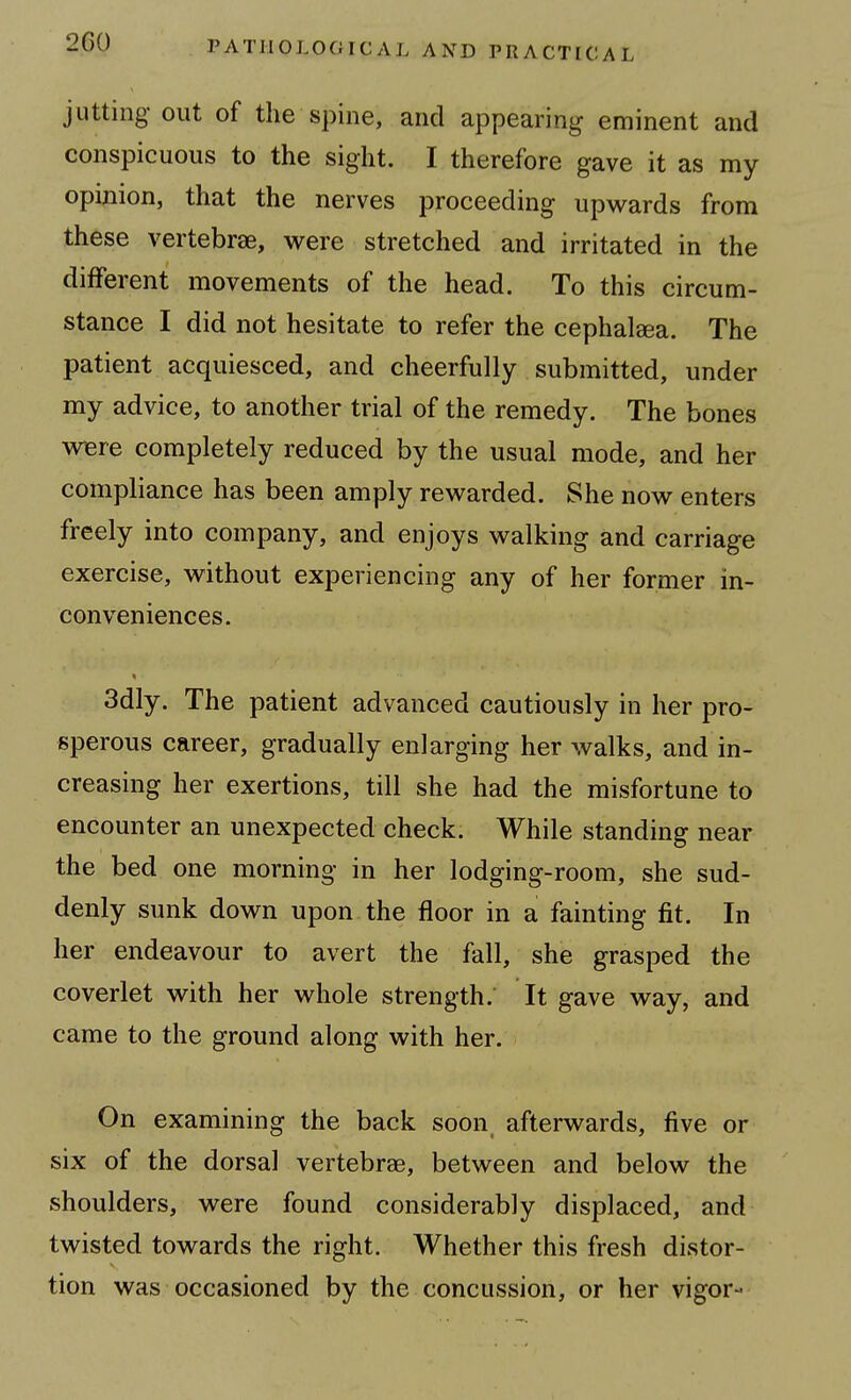 jutting out of the spine, and appearing eminent and conspicuous to the sight. I therefore gave it as my opinion, that the nerves proceeding upwards from these vertebrae, were stretched and irritated in the different movements of the head. To this circum- stance I did not hesitate to refer the cephalaea. The patient acquiesced, and cheerfully submitted, under my advice, to another trial of the remedy. The bones wBie completely reduced by the usual mode, and her compliance has been amply rev^^arded. She now enters freely into company, and enjoys walking and carriage exercise, without experiencing any of her former in- conveniences. 3dly. The patient advanced cautiously in her pro- sperous career, gradually enlarging her walks, and in- creasing her exertions, till she had the misfortune to encounter an unexpected check. While standing near the bed one morning in her lodging-room, she sud- denly sunk down upon the floor in a fainting fit. In her endeavour to avert the fall, she grasped the coverlet with her whole strength. It gave way, and came to the ground along with her. On examining the back soon afterwards, five or six of the dorsal vertebrae, between and below the shoulders, were found considerably displaced, and twisted towards the right. Whether this fresh distor- tion was occasioned by the concussion, or her vigor-