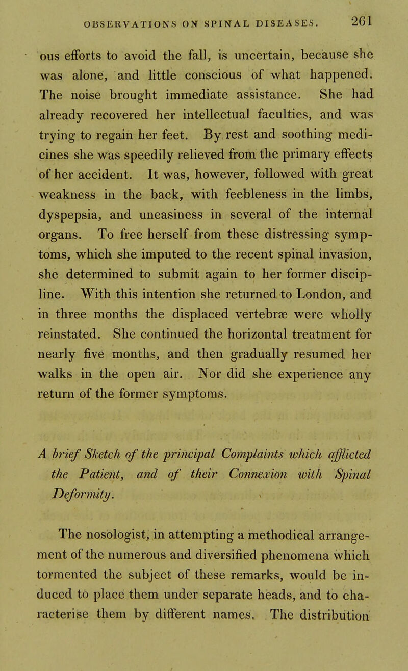 ous efforts to avoid the fall, is uncertain, because she was alone, and little conscious of what happened. The noise brought immediate assistance. She had already recovered her intellectual faculties, and was trying to regain her feet. By rest and soothing medi- cines she was speedily relieved from the primary effects of her accident. It was, however, followed with great weakness in the back, with feebleness in the limbs, dyspepsia, and uneasiness in several of the internal organs. To free herself from these distressing symp- toms, which she imputed to the recent spinal invasion, she determined to submit again to her former discip- line. With this intention she returned to London, and in three months the displaced vertebrae were wholly reinstated. She continued the horizontal treatment for nearly five months, and then gradually resumed her walks in the open air. Nor did she experience any return of the former symptoms. A brief Sketch of the principal Complaints which affiicted the Patieiit, and of their Connexion with Spinal Deformity. The nosologist, in attempting a methodical arrange- ment of the numerous and diversified phenomena which tormented the subject of these remarks, would be in- duced to place them under separate heads, and to cha- racterise them by different names. The distribution