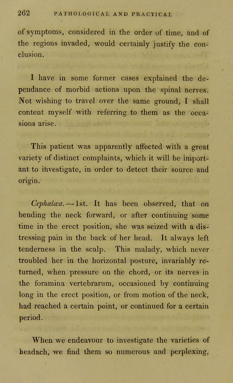 of symptoms, considered in the order of time, and of the regions invaded, would certainly justify the con- clusion. I have in some former cases explained the de- pendance of morbid actions upon the spinal nerves. Not wishing to travel over the same ground, I shall content myself with referring to them as the occa- sions arise. This patient was apparently affected with a great variety of distinct complaints, which it will be import- ant to ihvestigate, in order to detect their source and origin. CephalcEa.—'Ist. It has been observed, that on bending the neck forward, or after continuing some time in the erect position, she was seized with a dis- tressing pain in the back of her head. It always left tenderness in the scalp. This malady, which never troubled her in the horizontal posture, invariably re- turned, when pressure on the chord, or its nerves in the foramina vertebrarum, occasioned by continuing long in the erect position, or from motion of the neck, had reached a certain point, or continued for a certain period. When we endeavour to investigate the varieties of headach, we find them so numerous and perplexing,