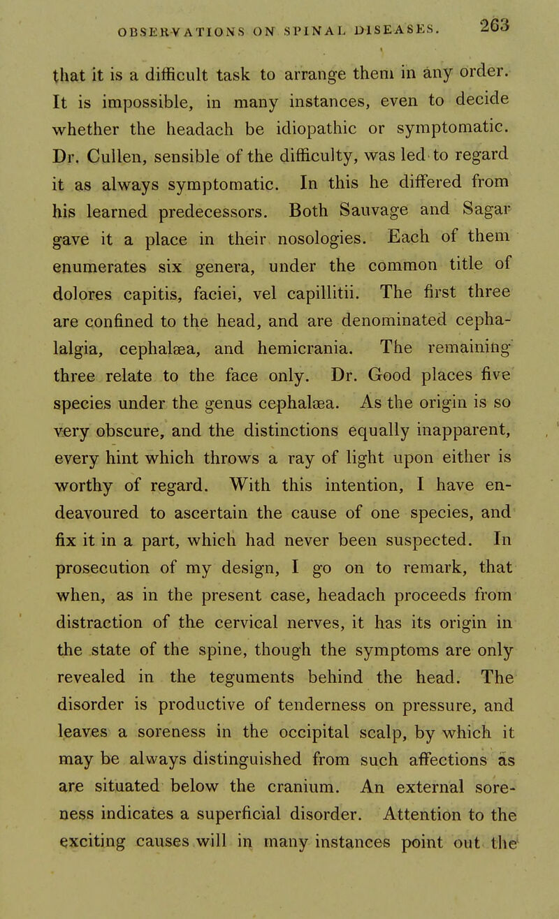 that it is a difficult task to arrange them in any order. It is impossible, in many instances, even to decide M^hether the headach be idiopathic or symptomatic. Dr. Cuilen, sensible of the difficulty, was led to regard it as always symptomatic. In this he differed from his learned predecessors. Both Sauvage and Sagar gave it a place in their nosologies. Each of them enumerates six genera, under the common title of dolores capitis, faciei, vel capillitii. The first three are confined to the head, and are denominated cepha- lalgia, cephalaea, and hemicrania. The remaining' three relate to the face only. Dr. Good places five species under the genus cephaleea. As the origin is so viery obscure, and the distinctions equally inapparent, every hint which throws a ray of light upon either is worthy of regard. With this intention, I have en- deavoured to ascertain the cause of one species, and fix it in a part, which had never been suspected. In prosecution of my design, I go on to remark, that when, as in the present case, headach proceeds from distraction of the cervical nerves, it has its origin in the state of the spine, though the symptoms are only revealed in the teguments behind the head. The disorder is productive of tenderness on pressure, and leaves a soreness in the occipital scalp, by which it may be always distinguished from such affections as are situated below the cranium. An external sore- ness indicates a superficial disorder. Attention to the exciting causes will in many instances point out the^