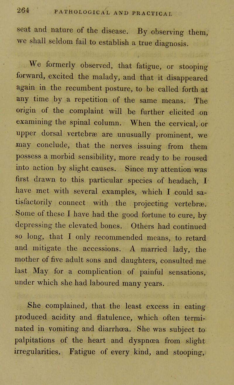 seat and nature of the disease. By observing them, we shall seldom fail to establish a true diagnosis. We formerly observed, that fatigue, or stooping forward, excited the malady, and that it disappeared again in the recumbent posture, to be called forth at any time by a repetition of the same means. The origin of the complaint will be further elicited on examining the spinal column. When the cervical, or upper dorsal vertebrae are unusually prominent, we may conclude, that the nerves issuing from them possess a morbid sensibility, more ready to be roused into action by slight causes. Since my attention was first drawn to this particular species of headach, I have met with several examples, which I could sa- tisfactorily connect with the projecting vertebrae. Some of these I have had the good fortune to cure, by depressing the elevated bones. Others had continued so long, that I only recommended means, to retard and mitigate the accessions. A married lady, the mother of five adult sons and daughters, consulted me last May for a complication of painful sensations, under which she had laboured many years. She complained, that the least excess in eating produced acidity and flatulence, which often termi- nated in vomiting and diarrhoea. She was subject to palpitations of the heart and dyspnoea from slight irregularities. Fatigue of every kind, and stooping.