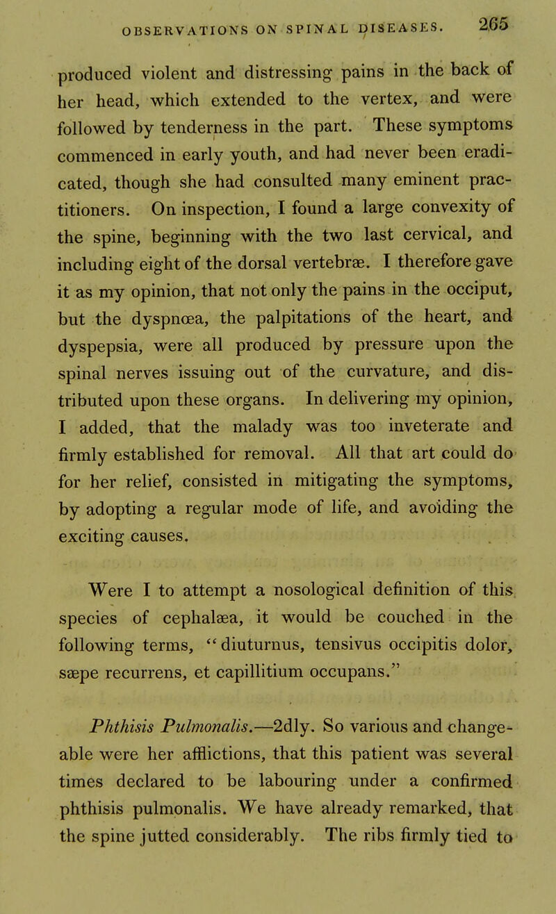 produced violent and distressing pains in the back of her head, which extended to the vertex, and were followed by tenderness in the part. These symptoms commenced in early youth, and had never been eradi- cated, though she had consulted many eminent prac- titioners. On inspection, I found a large convexity of the spine, beginning with the two last cervical, and including eight of the dorsal vertebrae. I therefore gave it as my opinion, that not only the pains in the occiput, but the dyspnoea, the palpitations of the heart, and dyspepsia, were all produced by pressure upon the spinal nerves issuing out of the curvature, and dis- tributed upon these organs. In delivering my opinion, I added, that the malady was too inveterate and firmly established for removal. All that art could do for her relief, consisted in mitigating the symptoms, by adopting a regular mode of life, and avoiding the exciting causes. Were I to attempt a nosological definition of this species of cephalsea, it would be couched in the following terms, diuturnus, tensivus occipitis dolor, saepe recurrens, et capillitium occupans. Phthisis Pulmonalis.—2dly. So various and change- able were her afflictions, that this patient was several times declared to be labouring under a confirmed phthisis pulmonalis. We have already remarked, that the spine jutted considerably. The ribs firmly tied to