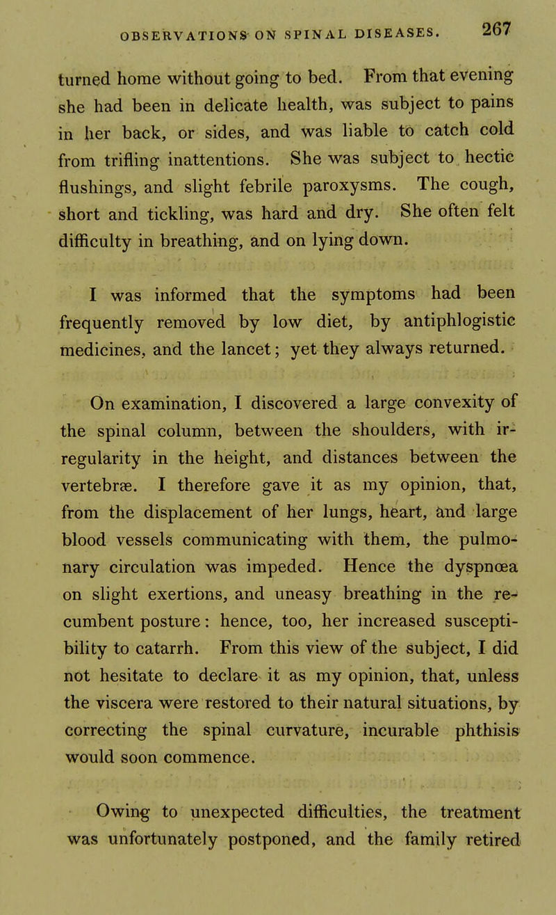 turned home without going to bed. From that evening she had been in delicate health, was subject to pains in her back, or sides, and was liable to catch cold from trifling inattentions. She was subject to hectic flushings, and slight febrile paroxysms. The cough, short and tickling, was hard and dry. She often felt difliculty in breathing, and on lying down. I was informed that the symptoms had been frequently removed by low diet, by antiphlogistic medicines, and the lancet; yet they always returned. On examination, I discovered a large convexity of the spinal column, between the shoulders, with ir- regularity in the height, and distances between the vertebrae. I therefore gave it as my opinion, that, from the displacement of her lungs, heart, and large blood vessels communicating with them, the pulmo- nary circulation was impeded. Hence the dyspnoea on slight exertions, and uneasy breathing in the re- cumbent posture: hence, too, her increased suscepti- bility to catarrh. From this view of the subject, I did not hesitate to declare it as my opinion, that, unless the viscera were restored to their natural situations, by correcting the spinal curvature, incurable phthisis would soon commence. Owing to unexpected difliculties, the treatment was unfortunately postponed, and the family retired