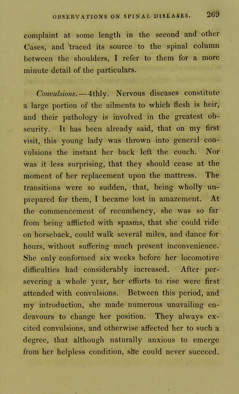 complaint at some length in the second and other Cases, and traced its source to the spinal column between the shoulders, I refer to them for a more minute detail of the particulars. Convulsions.—4thly. Nervous diseases constitute a large portion of the ailments to which flesh is heir, and their pathology is involved in the greatest ob- scurity. It has been already said, that on my first visit, this young lady was thrown into general con- vulsions the instant her back left the couch. Nor was it less surprising, that they should cease at the moment of her replacement upon the mattress. The transitions were so sudden, that, being wholly un- prepared for them, I became lost in amazement. At the commencement of recumbency, she was so far from being afflicted with spasms, that she could ride on horseback, could walk several miles, and dance for hours, without suffering much present inconvenience. She only conformed six weeks before her locomotive difficulties had considerably increased. After per- severing a whole year, her efforts to rise were first attended with convulsions. Between this period, and my introduction, she made numerous unavailing en- deavours to change her position. They always ex- cited convulsions, and otherwise affected her to such a degree, that although naturally anxious to emerge from her helpless condition, she could never succeed.