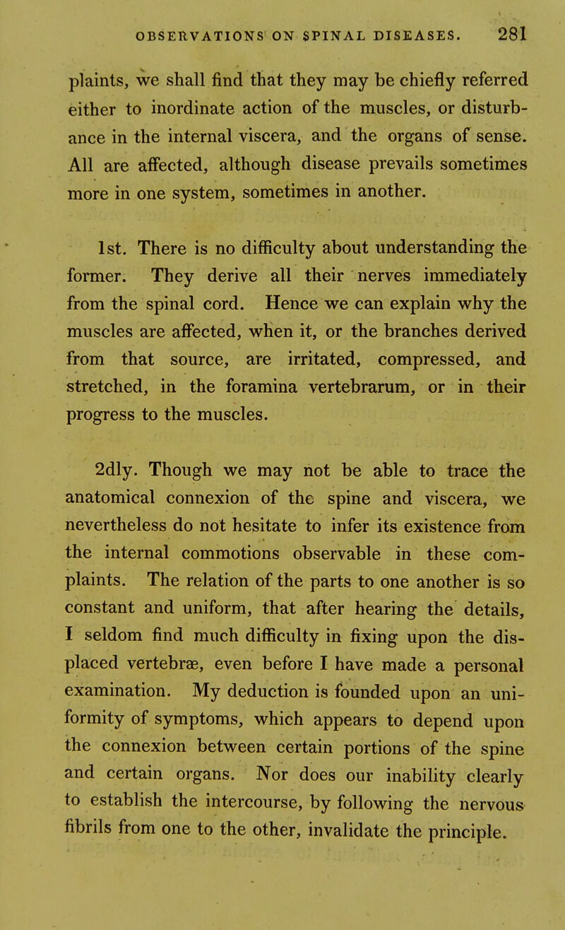 plaints, we shall find that they may be chiefly referred either to inordinate action of the muscles, or disturb- ance in the internal viscera, and the organs of sense. All are affected, although disease prevails sometimes more in one system, sometimes in another. 1st. There is no difficulty about understanding the former. They derive all their nerves immediately from the spinal cord. Hence we can explain why the muscles are affected, when it, or the branches derived from that source, are irritated, compressed, and stretched, in the foramina vertebrarum, or in their progress to the muscles. 2dly. Though we may riot be able to trace the anatomical connexion of the spine and viscera, we nevertheless do not hesitate to infer its existence from the internal commotions observable in these com- plaints. The relation of the parts to one another is so constant and uniform, that after hearing the details, I seldom find much difficulty in fixing upon the dis- placed vertebrae, even before I have made a personal examination. My deduction is founded upon an uni- formity of symptoms, which appears to depend upon the connexion between certain portions of the spine and certain organs. Nor does our inability clearly to establish the intercourse, by following the nervous fibrils from one to the other, invalidate the principle.