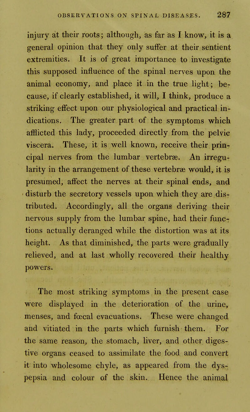 injury at their roots; although, as far as I know, it is a general opinion that they only sulfer at their sentient extremities. It is of great importance to investigate this supposed influence of the spinal nerves upon the animal economy, and place it in the true light; be- cause, if clearly established, it will, I think, produce a striking eftect upon our physiological and practical in- dications. The greater part of the symptoms which afflicted this lady, proceeded directly from the pelvic viscera. These, it is well known, receive their prin- cipal nerves from the lumbar vertebrae. An irregu- larity in the arrangement of these vertebrae would, it is presumed, affect the nerves at their spinal ends, and ' disturb the secretory vessels upon which they are dis- tributed. Accordingly, all the organs deriving their nervous supply from the lumbar spine, had their func- tions actually deranged while the distortion was at its height. As that diminished, the parts were gradually relieved, and at last wholly recovered their healthy powers. The most striking symptoms in the present case were displayed in the deterioration of the urine, menses, and foecal evacuations. These were changed and vitiated in the parts which furnish them. For the same reason, the stomach, liver, and other diges- tive organs ceased to assimilate the food and convert it into wholesome chyle, as appeared from the dys- pepsia and colour of the skin. Hence the animal