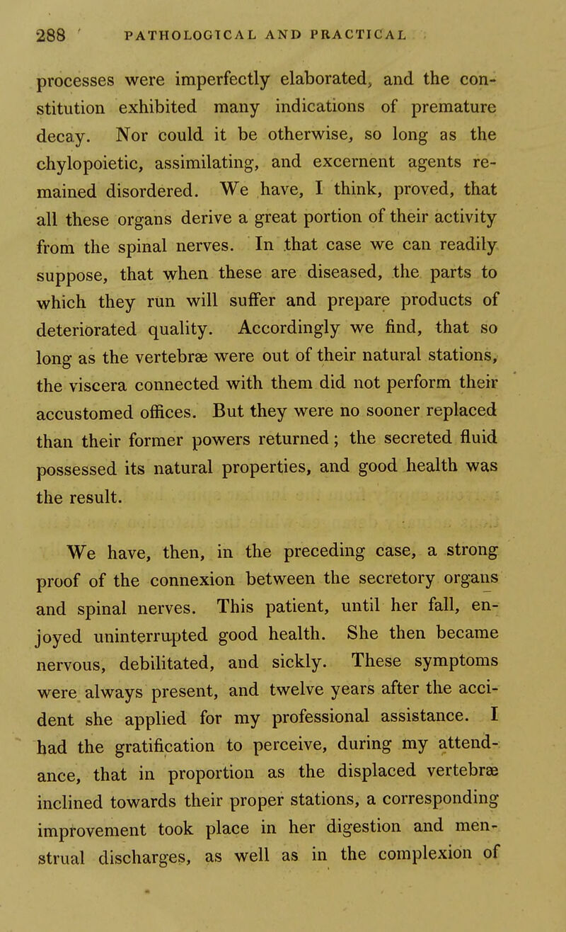 processes were imperfectly elaborated, and the con- stitution exhibited many indications of premature decay. Nor could it be otherwise, so long as the chylopoietic, assimilating, and excernent agents re- mained disordered. We have, I think, proved, that all these organs derive a great portion of their activity from the spinal nerves. In that case we can readily suppose, that when these are diseased, the parts to which they run will suffer and prepare products of deteriorated quality. Accordingly we find, that so long as the vertebrae were out of their natural stations, the viscera connected with them did not perform their accustomed offices. But they were no sooner replaced than their former powers returned; the secreted fluid possessed its natural properties, and good health was the result. We have, then, in the preceding case, a strong proof of the connexion between the secretory organs and spinal nerves. This patient, until her fall, en- joyed uninterrupted good health. She then became nervous, debilitated, and sickly. These symptoms were always present, and twelve years after the acci- dent she applied for my professional assistance. I bad the gratification to perceive, during my attend- ance, that in proportion as the displaced vertebrae inclined towards their proper stations, a corresponding improvement took place in her digestion and men- strual discharges, as well as in the complexion of