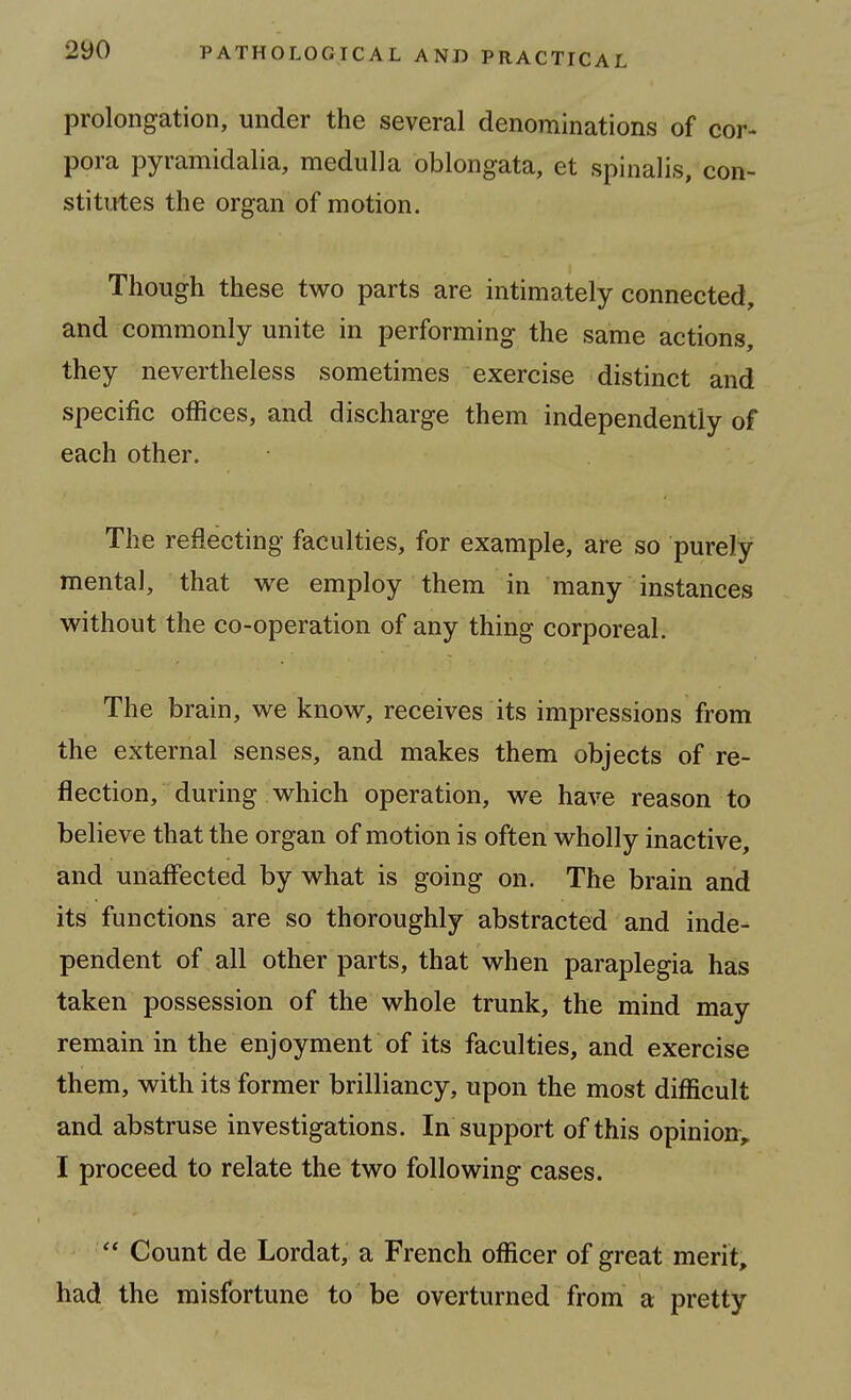 prolongation, under the several denominations of cor- pora pyramidalia, medulla oblongata, et spinalis, con- stitutes the organ of motion. Though these two parts are intimately connected, and commonly unite in performing the same actions, they nevertheless sometimes exercise distinct and specific offices, and discharge them independently of each other. The reflecting faculties, for example, are so purely mental, that we employ them in many instances without the co-operation of any thing corporeal. The brain, we know, receives its impressions from the external senses, and makes them objects of re- flection, during which operation, we have reason to believe that the organ of motion is often wholly inactive, and unaffected by what is going on. The brain and its functions are so thoroughly abstracted and inde- pendent of all other parts, that when paraplegia has taken possession of the whole trunk, the mind may remain in the enjoyment of its faculties, and exercise them, with its former brilliancy, upon the most difficult and abstruse investigations. In support of this opinion^^ I proceed to relate the two following cases. Count de Lordat, a French officer of great merit, had the misfortune to be overturned from a pretty