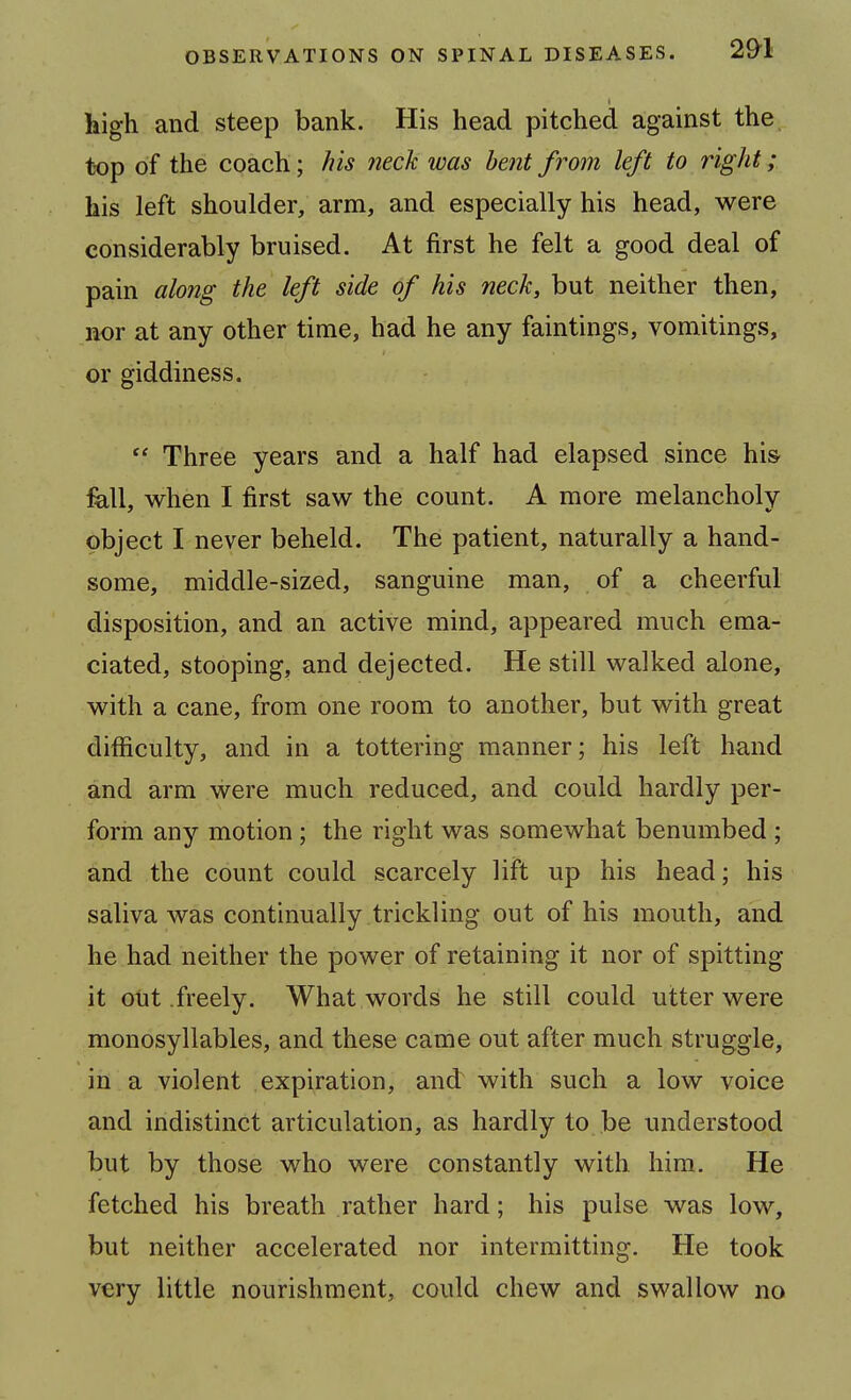 t high and steep bank. His head pitched against the top of the coach; his neck was bent from left to right ; his left shoulder, arm, and especially his head, were considerably bruised. At first he felt a good deal of pain along the left side of his neck, but neither then, nor at any other time, had he any faintings, vomitings, or giddiness.  Three years and a half had elapsed since hi& fell, vv^hen I first saw the count. A more melancholy object I never beheld. The patient, naturally a hand- some, middle-sized, sanguine man, of a cheerful disposition, and an active mind, appeared much ema- ciated, stooping, and dejected. He still walked alone, with a cane, from one room to another, but with great difficulty, and in a tottering manner; his left hand and arm were much reduced, and could hardly per- form any motion ; the right was somewhat benumbed ; and the count could scarcely lift up his head; his saliva was continually trickling out of his mouth, and he had neither the power of retaining it nor of spitting it out freely. What words he still could utter were monosyllables, and these came out after much struggle, in a violent expiration, and with such a low voice and indistinct articulation, as hardly to be understood but by those who were constantly with him. He fetched his breath rather hard; his pulse was low, but neither accelerated nor intermitting. He took very little nourishment, could chew and swallow no