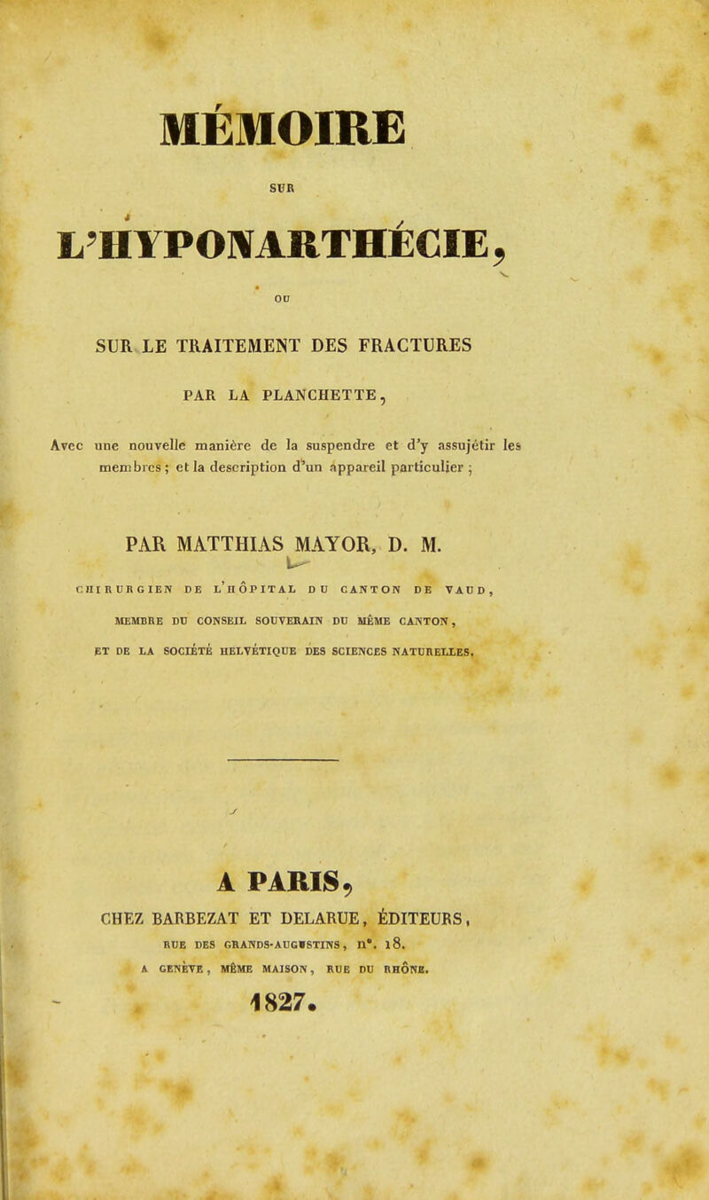 SUR L'H YPOWARTHÉCIE , OD SUR LE TRAITEMENT DES FRACTURES PAR LA PLANCHETTE, Avec une nouvelle manière de la suspendre et d'y assujétir les membres; et la description d''un appareil particulier ; PAR MATTHIAS MAYOR, D. M. cniRUBGIEN DE l'hÔPITAL DU CANTON DE VAtD, MEMBRE DU CONSEIL SOUVERAIN DU MÊME CANTON, ET DE LA SOCIÉTÉ HELVETIQUE DES SCIENCES NATURELLES, y A PARIS 9 CHEZ BARBEZAT ET DELARUE, ÉDITEURS, RUE DES GRANDS-AUGISTINS, H*. l8. A GENÈVE , MÊME MAISON, RUE DU RHÔNB. 1827.