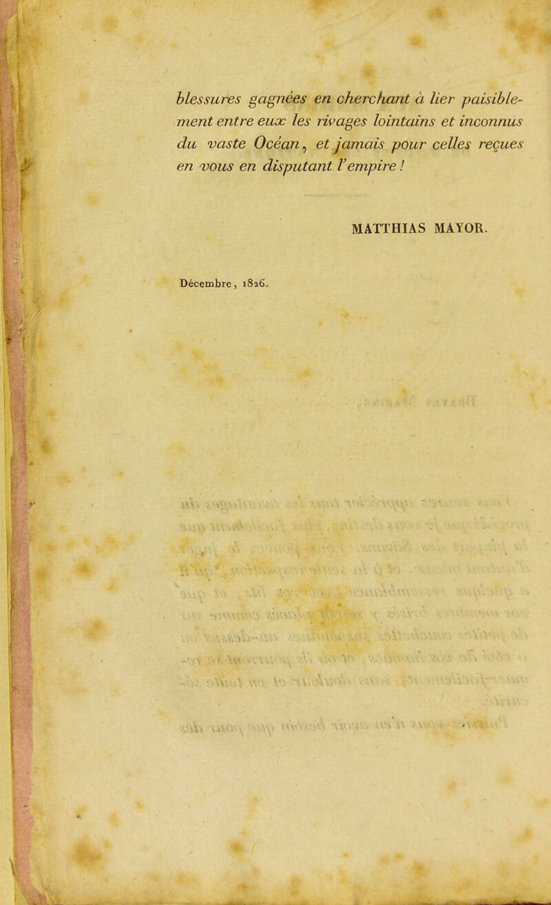 blessures gagnées en cherchant à lier paisible- ment entre eiioc les rivages lointains et inconnus du vaste Océan, et jamais pour celles reçues en 'VOUS en disputant l'empire ! MATTHIAS MAYOR. Décembre, 1826.